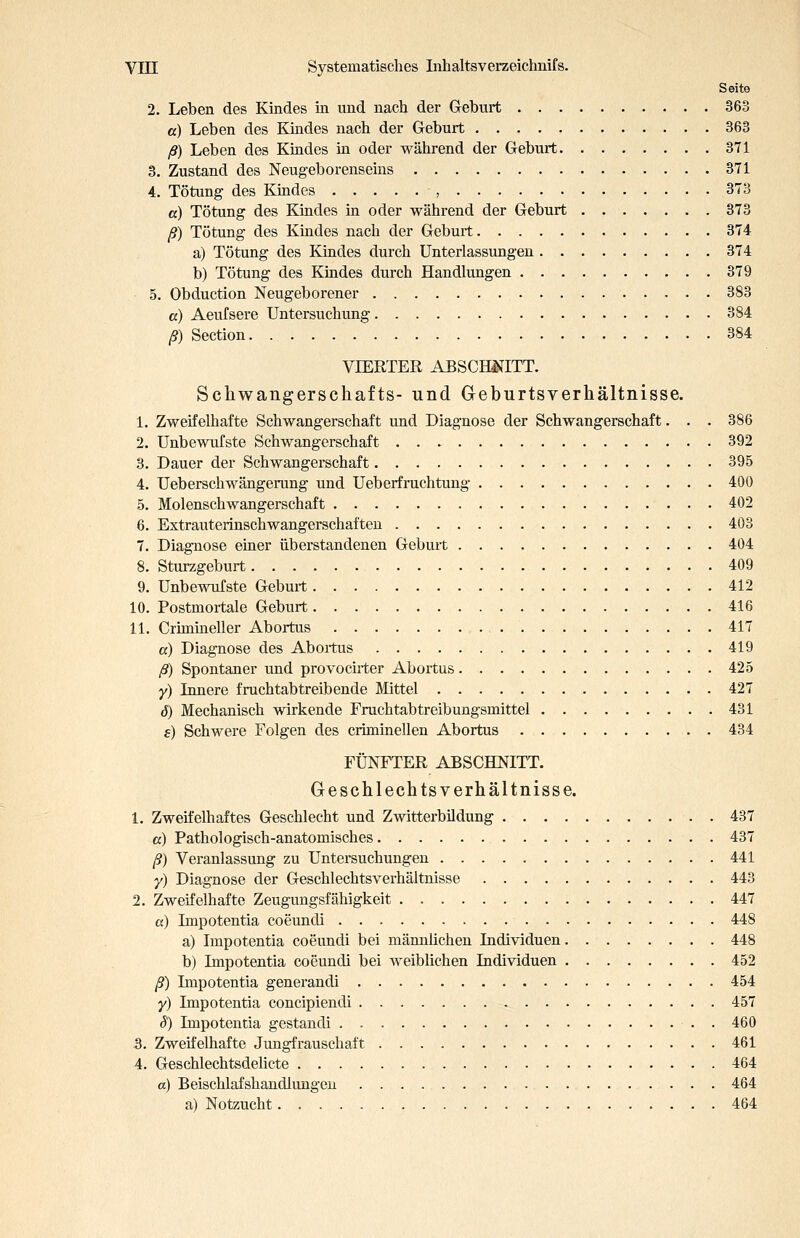 Seite 2. Leben des Kindes in und nach der Geburt 363 a) Leben des Kindes nach der Geburt 363 ß) Leben des Kindes in oder während der Geburt 371 3. Zustand des Neugeborenseins 371 4. Tötung des Kindes , 373 a) Tötung des Kindes m oder während der Geburt 373 ß) Tütung des Kindes nach der Geburt 374 a) Tötung des Kindes durch Unterlassungen 374 b) Tötung des Kindes durch Handlungen 379 5. Obduction Neugeborener 383 a) Aeufsere Untersuchung 384 ß) Section 384 VIERTER ABSCHISfITT. Schwangerschafts- und Geburtsverhältnisse. 1. Zweifelhafte Schwangerschaft und Diagnose der Schwangerschaft. . . 386 2. Unbewufste Schwangerschaft 392 3. Dauer der Schwangerschaft 395 4. Ueberschwängerung und Ueberfruchtung 400 5. Molenschwangerschaft 402 6. Extrauterinschwangerschaften 403 7. Diagnose einer überstandenen Geburt 404 8. Sturzgeburt 409 9. Unbewufste Geburt 412 10. Postmortale Geburt 416 11. Crimineller Abortus 417 a) Diagnose des Abortus 419 ß) Spontaner und provocuter Abortus 425 y) Innere fruchtabtreibende Mittel 427 J) Mechanisch wirkende Fruchtabtreibungsmittel 431 e) Schwere Folgen des criminellen Abortus 434 FÜNFTER ABSCHNITT. Geschlechts Verhältnisse. 1. Zweifelhaftes Geschlecht und Zwitterbildung 437 ß) Pathologisch-anatomisches 437 ß) Veranlassung zu Untersuchungen 441 y) Diagnose der Geschlechtsverhäitnisse 443 2. Zweifelhafte Zeugungsfähigkeit 447 a) Impotentia coeundi 448 a) Impotentia coeundi bei männlichen Individuen 448 b) Impotentia coeundi bei weiblichen Individuen 452 ß) Impotentia generandi 454 y) Impotentia concipiendi 457 S) Impotentia gestandi . 460 3. Zweifelhafte Jungfrauschaft 461 4. Geschlechtsdelicte 464 a) Beischlafshandlungen 464 a) Notzucht 464