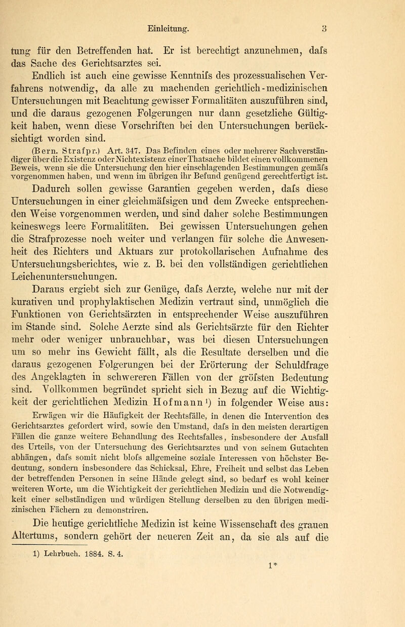 tung für den Betreffenden hat. Er ist berechtigt anzunehmen, dafs das Sache des Gerichtsarztes sei. Endlich ist auch eine gewisse Kenntnifs des prozessualischen Ver- fahrens notwendig, da alle zu machenden gerichtlich - medizinischen Untersuchungen mit Beachtung gewisser Formalitäten auszuführen sind, und die daraus gezogenen Folgerungen nur dann gesetzliche Gültig- keit haben, wenn diese Vorschriften bei den Untersuchungen berück- sichtigt worden sind. (Bern. Strafpr.) Art. 347. Das Befinden eines oder mehrerer Sachverstän- diger über die Existenz oderNichtexistenz einer Thatsache bildet einen vollkommenen Beweis, wenn sie die Untersuchung den hier einschlagenden Bestimmungen gemäfs vorgenommen haben, und wenn im übrigen ihr Befund genügend gerechtfertigt ist. Dadurch sollen gewisse Garantien gegeben werden, dafs diese Untersuchungen in einer gleichmäfsigen und dem Zwecke entsprechen- den Weise vorgenommen werden, und sind daher solche Bestimmungen keineswegs leere Formalitäten. Bei gewissen Untersuchungen gehen die Strafprozesse noch weiter und verlangen für solche die Anwesen- heit des Eichters und Aktuars zur protokollarischen Aufnahme des Untersuchungsberichtes, wie z. B. bei den vollständigen gerichtlichen Leichenuntersuchungen. Daraus ergiebt sich zur Genüge, dafs Aerzte, welche nur mit der kurativen und prophylaktischen Medizin vertraut sind, unmöglich die Funktionen von Gerichtsärzten in entsprechender Weise auszuführen im Stande sind. Solche Aerzte sind als Gerichtsärzte für den Richter mehr oder weniger unbrauchbar, was bei diesen Untersuchungen um so mehr ins Gewicht fällt, als die Resultate derselben und die daraus gezogenen Folgerungen bei der Erörterung der Schuldfrage des Angeklagten in schwereren Fällen von der gröfsten Bedeutung sind. Vollkommen begründet spricht sich in Bezug auf die Wichtig- keit der gerichtlichen Medizin Hofmanni) in folgender Weise aus: Erwägen wir die Häufigkeit der Eechtsfälle, in denen die Intervention des Gerichtsarztes gefordert wird, sowie den Umstand, dafs in den meisten derartigen Fällen die ganze weitere Behandlung des Rechtsfalles, insbesondere der Ausfall des Urteils, von der Untersuchung des Gerichtsarztes und von seinem Gutachten abhängen, dafs somit nicht blofs allgemeine soziale Interessen von höchster Be- deutung, sondern insbesondere das Schicksal, Ehre, Freiheit und selbst das Leben der betreffenden Personen in seine Hände gelegt sind, so bedarf es wohl keiner weiteren Worte, um die Wichtigkeit der gerichtlichen Medizin imd die Notwendig- keit einer selbständigen und wüi'digen Stellimg derselben zu den übrigen medi- zinischen Fächern zu demonstriren. Die heutige gerichtliche Medizin ist keine Wissenschaft des grauen Altertums, sondern gehört der neueren Zeit an, da sie als auf die 1) Lehrbuch. 1884. S. 4. 1*