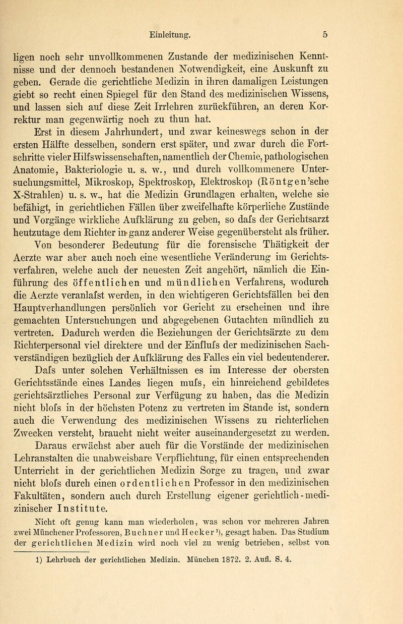 ligen noch sehr unvollkommenen Zustande der medizinischen Kennt- nisse und der dennoch bestandenen Notwendigkeit, eine Auskunft zu geben. Gerade die gerichtliche Medizin in ihren damaligen Leistungen giebt so recht einen Spiegel für den Stand des medizinischen Wissens, und lassen sich auf diese Zeit Irrlehren zurückführen, an deren Kor- rektur man gegenwärtig noch zu thun hat. Erst in diesem Jahrhundert, und zwar keineswegs schon in der ersten Hälfte desselben, sondern erst später, und zwar durch die Fort- schritte vieler Hilfswissenschaften, namentlich der Chemie, pathologischen Anatomie, Bakteriologie u. s. w., und durch vollkommenere Unter- suchungsmittel, Mikroskop, Spektroskop, Elektroskop (Röntgen'sche X-Strahlen) u. s. w., hat die Medizin Grundlagen erhalten, welche sie befähigt, in gerichtlichen Fällen über zweifelhafte körperliche Zustände und Vorgänge wirkliche Aufklärung zu geben, so dafs der Gerichtsarzt heutzutage dem Richter in ganz anderer Weise gegenübersteht als früher. Von besonderer Bedeutung für die forensische Thätigkeit der Aerzte war aber auch noch eine wesentliche Veränderung im Gerichts- verfahren, welche auch der neuesten Zeit angehört, nämlich die Ein- führung des öffentlichen und mündlichen Verfahrens, wodurch die Aerzte veranlafst werden, in den wichtigeren Gerichtsfällen bei den Hauptverhandlungen persönlich vor Gericht zu erscheinen und ihre gemachten Untersuchungen und abgegebenen Gutachten mündlich zu vertreten. Dadurch werden die Beziehungen der Gerichtsärzte zu dem Eichterpersonal viel direktere und der Einflufs der medizinischen Sach- verständigen bezüglich der Aufklärung des Falles ein viel bedeutenderer. Dafs unter solchen Verhältnissen es im Interesse der obersten Gerichtsstände eines Landes liegen mufs, ein hinreichend gebildetes gerichtsärztliches Personal zur Verfügung zu haben, das die Medizin nicht blofs in der höchsten Potenz zu vertreten im Stande ist, sondern auch die Verwendung des medizinischen Wissens zu richterlichen Zwecken versteht, braucht nicht weiter auseinandergesetzt zu werden. Daraus erwächst aber auch für die Vorstände der medizinischen Lehranstalten die unabweisbare Verpflichtung, für einen entsprechenden Unterricht in der gerichtlichen Medizin Sorge zu tragen, und zwar nicht blofs durch einen ordentlichen Professor in den medizinischen Fakultäten, sondern auch durch Erstellung eigener gerichtlich - medi- zinischer Institute. Nicht oft genug kann man wiederholen, was schon vor mehreren Jahren zwei Münchener Professoren, Buchner undHecker ^), gesagt haben. Das Studium der gerichtlichen Medizin wird noch viel zu wenig betrieben, selbst von. 1) Lehrbuch der gerichtlichen Medizin. München 1872. 2. Aufl. S. 4.