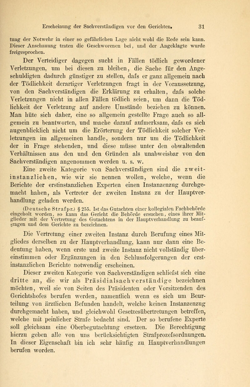 tung der Notwehr in einer so gefährlichen Lage nicht wohl die Rede sein kann. Dieser Anschauung traten die Geschworenen bei, und der Angeklagte wurde freigesprochen. Der Verteidiger dagegen sucht in Fällen tödlich gewordener Verletzungen, um bei diesen zu bleiben^ die Sache für den Ange- schuldigten dadurch günstiger zu stellen, dafs er ganz allgemein nach der Tödlichkeit derartiger Verletzungen fragt in der Voraussetzung, von den Sachverständigen die Erklärung zu erhalten, dafs solche Verletzungen nicht in allen Fällen tödlich seien, um dann die Töd- lichkeit der Verletzung auf andere Umstände beziehen zu können. Man hüte sich daher, eine so allgemein gestellte Frage auch so all- gemein zu beantworten, und mache darauf aufmerksam, dafs es sich augenblicklich nicht um die Erörterung der Tödlichkeit solcher Ver- letzungen im allgemeinen handle, sondern nur um die Tödlichkeit der in Frage stehenden, und diese müsse unter den obwaltenden Verhältnissen aus den und den Gründen als unabweisbar von den Sachverständigen angenommen werden u. s. w. Eine zweite Kategorie von Sachverständigen sind die zweit- instanzlichen, wie wir sie nennen wollen, welche, wenn die Berichte der erstinstanzlichen Experten einen Instanzenzug durchge- macht haben, als Vertreter der zw^eiten Instanz zu der Hauptver- handlung geladen werden, (Deutsche Straf pr.) § 255. Ist das Gutachten einer kollegialen Fachbehörde eingeholt worden, so kann das Gericht die Behörde ersuchen, eines ihrer Mit- glieder mit der Vertretung des Gutachtens in der Hauptverhandlung zu beauf- tragen und dem Gerichte zu bezeichnen. Die Vertretung einer zweiten Instanz durch Berufung eines Mit- gliedes derselben zu der Hauptverhandlung, kann nur dann eine Be- deutung haben, wenn erste und zweite Instanz nicht vollständig über- einstimmen oder Ergänzungen in den Schlussfolgerungen der erst- instanzlichen Berichte notwendig erscheinen. Dieser zweiten Kategorie von Sachverständigen schliefst sich eine dritte an, die wir als Präsidialsachverständige bezeichnen möchten, weil sie von Seiten des Präsidenten oder Vorsitzenden des Gerichtshofes berufen werden, namentlich wenn es sich um Beur- teilung von ärztlichen Befunden handelt, welche keinen Instanzenzug durchgemacht haben, und gleichwohl Gesetzesübertretungen betreffen, welche mit peinlicher Strafe bedacht sind. Der so berufene Experte soll gleichsam eine Oberbegutachtung ersetzen. Die Berechtigung hierzu geben alle von uns berücksichtigten Strafprozefsordnungen. In dieser Eigenschaft bin ich sehr häufig zu Hauptverhandlungen berufen worden.