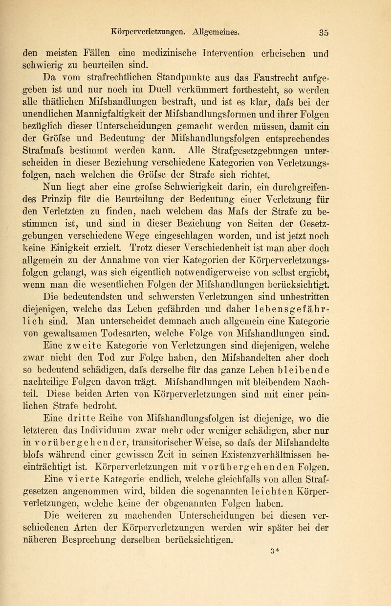 den meisten Fällen eine medizinische Intervention erheischen und schwierig zu beurteilen sind. Da vom strafrechtlichen Standpunkte aus das Faustrecht aufge- geben ist und nur noch im Duell verkümmert fortbesteht, so werden alle thätlichen Mifshandlungen bestraft, und ist es klar, dafs bei der unendlichen Mannigfaltigkeit der Mifshandlungsformen und ihrer Folgen bezüglich dieser Unterscheidungen gemacht werden müssen, damit ein der Gröfse und Bedeutung der Mifshandlungsfolgen entsprechendes Strafmafs bestimmt werden kann. Alle Strafgesetzgebungen unter- scheiden in dieser Beziehung verschiedene Kategorien von Verletzungs- folgen, nach welchen die Gröfse der Strafe sich richtet. Nun liegt aber eine gröfse Schwierigkeit darin, ein durchgreifen- des Prinzip für die Beurteilung der Bedeutung einer Verletzung für den Verletzten zu finden, nach welchem das Mafs der Strafe zu be- stimmen ist, und sind in dieser Beziehung von Seiten der Gesetz- gebungen verschiedene Wege eingeschlagen worden, und ist jetzt noch keine Einigkeit erzielt. Trotz dieser Verschiedenheit ist man aber doch allgemein zu der Annahme von vier Kategorien der Körperverletzungs- folgen gelangt, was sich eigentlich notwendigerweise von selbst ergiebt, wenn man die wesentlichen Folgen der Mifshandlungen berücksichtigt. Die bedeutendsten und schwersten Verletzungen sind unbestritten diejenigen, welche das Leben gefährden und daher lebensgefähr- lich sind. Man unterscheidet demnach auch allgemein eine Kategorie von gewaltsamen Todesarten, welche Folge von Mifshandlungen sind. Eine zweite Kategorie von Verletzungen sind diejenigen, welche zwar nicht den Tod zur Folge haben, den Mifshandelten aber doch so bedeutend schädigen, dafs derselbe für das ganze Leben bleibende nachteilige Folgen davon trägt. Mifshandlungen mit bleibendem Nach- teil. Diese beiden Arten von Körperverletzungen sind mit einer pein- lichen Strafe bedroht. Eine dritte Eeihe von Mifshandlungsfolgen ist diejenige, wo die letzteren das Individuum zwar mehr oder weniger schädigen, aber nur in vorübergehender, transitorisch er Weise, so dafs der Mifshandelte blofs während einer gewissen Zeit in seinen Existenzverhältnissen be- einträchtigt ist. Körperverletzungen mit vorübergehenden Folgen. Eine vierte Kategorie endlich, welche gleichfalls von allen Straf- gesetzen angenommen wird, bilden die sogenannten leichten Körper- verletzungen, welche keine der obgenannten Folgen haben. Die weiteren zu machenden Unterscheidungen bei diesen ver- schiedenen Arten der Körperverletzungen werden wir später bei der näheren Besprechung derselben berücksichtigen.