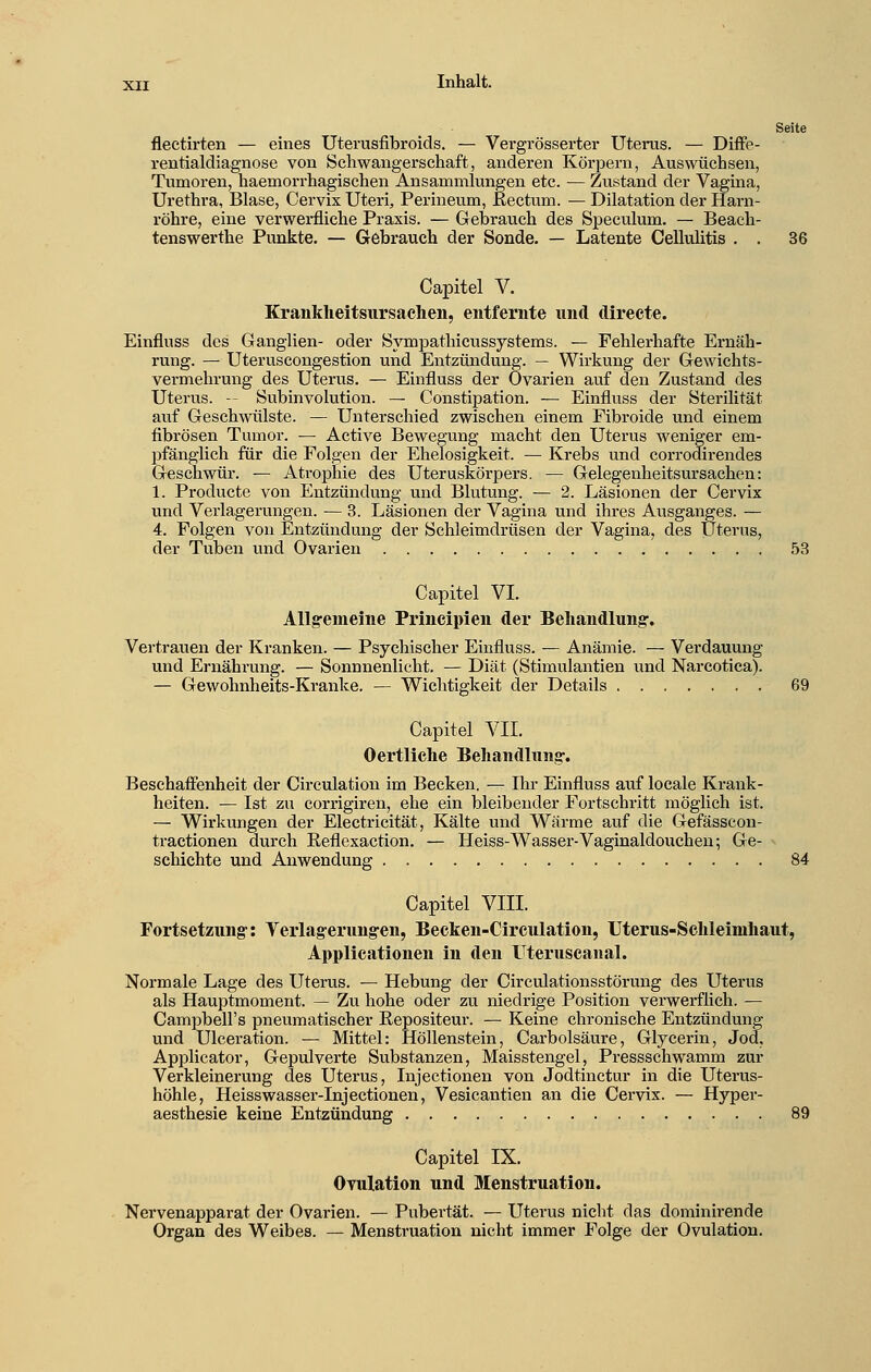 Seite flectirten — eines Uterusfibroids. — Vergrösserter Uterus. — Diffe- rentialdiagnose von Schwangerschaft, anderen Körpern, Auswüchsen, Tumoren, haemorrhagischen Ansammlungen etc. — Zustand der Vagina, Urethra, Blase, Cervix Uteri, Perineum, Rectum. — Dilatation der Harn- röhre, eine verwerfliche Praxis. — Gebrauch des Speculum. — Beach- tenswerte Punkte. — Gebrauch der Sonde. — Latente Cellulitis . . 36 Capitel V. Krankheitsursachen, entfernte und direete. Einfluss des Ganglien- oder Sympathicussystems. — Fehlerhafte Ernäh- rung. — Uteruscongestion und Entzündung. — Wirkung der Gewichts- vermehrung des Uterus. — Einfluss der Ovarien auf den Zustand des Uterus. — Subinvolution. — Constipation. — Einfluss der Sterilität auf Geschwülste. — Unterschied zwischen einem Fibroide und einem fibrösen Tumor. — Active Bewegung macht den Uterus weniger em- pfänglich für die Folgen der Ehelosigkeit. — Krebs und corrodirendes Geschwür. — Atrophie des Uteruskörpers. — Gelegenheitsursachen: 1. Producte von Entzündung und Blutung. — 2. Läsionen der Cervix und Verlagerungen. ■— 3. Läsionen der Vagina und ihres Ausganges. — 4. Folgen von Entzündung der Schleimdrüsen der Vagina, des Uterus, der Tuben und Ovarien 53 Capitel VI. Allgemeine Principien der Behandlung. Vertrauen der Kranken. — Psychischer Einfluss. — Anämie. — Verdauung und Ernährung. — Sonnnenlicht. — Diät (Stimulantien und Narcotica). — Gewohnheits-Kranke. — Wichtigkeit der Details 69 Capitel VII. Oertliche Behandlung. Beschaffenheit der Circulation im Becken. — Ihr Einfluss auf locale Krank- heiten. — Ist zu corrigiren, ehe ein bleibender Fortschritt möglich ist. — Wirkungen der Electricität, Kälte und Wärme auf die Gefässcon- tractionen durch Reflexaction. — Heiss-Wasser-Vaginaldouchen; Ge- schichte und Anwendung 84 Capitel VIII. Fortsetzung: Verlagerungen, Becken-Circulation, Uterus-Schleimhaut, Applicationen in den Uteruscanal. Normale Lage des Uterus. — Hebung der Circulationsstörung des Uterus als Hauptmoment. — Zu hohe oder zu niedrige Position verwerflich. — Campbell's pneumatischer Repositeur. — Keine chronische Entzündung und Ulceration. — Mittel: Höllenstein, Carbolsäure, Glycerin, Jod, Applicator, Gepulverte Substanzen, Maisstengel, Pressschwamm zur Verkleinerung des Uterus, Injectionen von Jodtinctur in die Uterus- höhle, Heisswasser-Injectionen, Vesicantien an die Cervix. — Hyper- aesthesie keine Entzündung 89 Capitel IX. Ovulation und Menstruation. Nervenapparat der Ovarien. — Pubertät. — Uterus nicht das dominirende Organ des Weibes. — Menstruation nicht immer Folge der Ovulation.