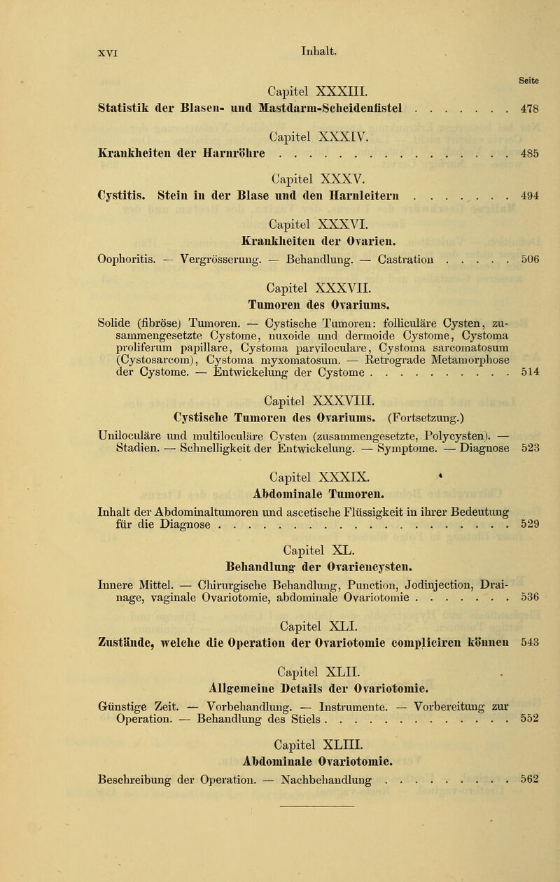 Seite Capitel XXXIII. Statistik der Blasen- und Mastdarm-Scheidenüstel 478 Capitel XXXIV. Krankheiten der Harnröhre 485 Capitel XXXV. Cystitis. Stein in der Blase und den Harnleitern 494 Capitel XXXVI. Krankheiten der Ovarien. Oophoritis. — Vergrösserung. — Behandlung. — Castration ..... 506 Capitel XXXVII. Tumoren des Ovariums. Solide (fibrösej Tumoren. — Cystische Tumoren: folliculäre Cysten, zu- sammengesetzte Cystome, nuxoide und dermoide Cystome, Cystoma proliferum papilläre, Cystoma parviloculare, Cystoma sarcomatosum (Cystosarcom), Cystoma myxomatosum. — Ketrograde Metamorphose der Cystome. — Entwickelung der Cystome 514 Capitel XXXVIII. Cystische Tumoren des Ovariums. (Fortsetzung.) Uniloculäre und multiloculäre Cysten (zusammengesetzte, Polycysten). — Stadien. — Schnelligkeit der Entwickelung. — Symptome. — Diagnose 523 Capitel XXXIX. Ahdominale Tumoren. Inhalt der Abdominaltumoren und ascetische Flüssigkeit in ihrer Bedeutung für die Diagnose 529 Capitel XL. Behandlung der Ovariencysten. Innere Mittel. — Chirurgische Behandlung, Punction, Jodinjection, Drai- nage, vaginale Ovariotomie, abdominale Ovariotomie 536 Capitel XLI. Zustände, welche die Operation der Ovariotomie compliciren können 543 Capitel XML Allgemeine Details der Ovariotomie. Günstige Zeit. — Vorbehandlung. — Instrumente. — Vorbereitung zur Operation. — Behandlung des Stiels 552 Capitel XLIII. Ahdominale Ovariotomie. Beschreibung der Operation. — Nachbehandlung 562