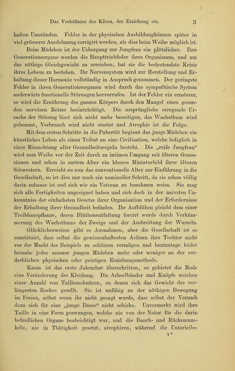 haften Umständen. Fehler in der physischen Ausbildungkönnen später in viel grösserer Ausdehnung corrigirt werden, als dies beim Weibe möglich ist. Beim Mädchen ist der Uebergang zur Jungfrau ein plötzlicher. Ihre Generationsorgane werden die Haupttriebfeder ihres Organismus, und um das nöthige Gleichgewicht zu erreichen, hat sie die bedeutendste Krisis ihres Lebens zu bestehen. Ihr Nervensystem wird zur Herstellung und Er- haltung dieser Harmonie vollständig in Anspruch genommen. Der geringste Fehler in ihren Generatiohsorganen wird durch das sympathische System anderwärts functionelle Störungen hervorrufen. Ist der Fehler ein ernsterer, so wird die Ernährung des ganzen Körpers durch den Mangel eines gesun- den nervösen Reizes beeinträchtigt. Die ursprüngliche erregende Ur- sache der Störung lässt sich nicht mehr beseitigen, das Wachsthum wird gehemmt, Verbrauch wird nicht ersetzt und Atrophie ist die Folge. Mit dem ersten Schritte in die Pubertät beginnt das junge Mädchen ein künstliches Leben als einen Tribut an eine Civilisation, welche lediglich in einer Missachtung aller Gesundheitsregeln besteht. Die „reife Jungfrau wird zum Weibe vor der Zeit durch zu intimen Umgang mit älteren Genos- sinnen und schon in zartem Alter ein blosses Miniaturbild ihrer älteren Schwestern. Erreicht sie nun das conventioneile Alter zur Einführung in die Gesellschaft, so ist dies nur noch ein nomineller Schritt, da sie schon völlig darin zuhause ist und sich wie ein Veteran zu benehmen weiss. Sie mag sich alle Fertigkeiten angeeignet haben und sich doch in der naivsten Un- kenntniss der einfachsten Gesetze ihrer Organisation und der Erfordernisse der Erhaltung ihrer Gesundheit befinden. Ihr Aufblühen gleicht dem einer Treibhauspflanze, deren Blüthenentfaltung forcirt wurde durch Verküm- merung des Wachsthums der Zweige und der Ausbreitung der Wurzeln. Glücklicherweisse gibt es Ausnahmen, aber die Gesellschaft'ist so constituirt, dass selbst die gewissenhaftesten Aeltern ihre Tochter nicht vor der Macht des Beispiels zu schützen vermögen und heutzutage leidet beinahe jedes unserer jungen Mädchen mehr oder weniger an der ver- derblichen physischen oder geistigen Erziehungsmethode. Kaum ist das erste Jahrzehnt überschritten, so gebietet die Mode eine Veränderung der Kleidung. Die Achselbänder und Knöpfe weichen einer Anzahl von Taillenschnüren, zu denen sich das Gewicht des ver- längerten Eockes gesellt. Sie ist unfähig zu der nöthigen Bewegung im Freien, selbst wenn ihr nicht gesagt wurde, dass selbst der Versuch dazu sich für eine „junge Dame nicht schicke. Unvermerkt wird ihre Taille in eine Form gezwungen, welche nie von der Natur für die darin befindlichen Organe beabsichtigt war, und die Bauch- und Eückenmus- keln, nie in Thätigkeit gesetzt, atrophiren, während die Unterleibs- 1*