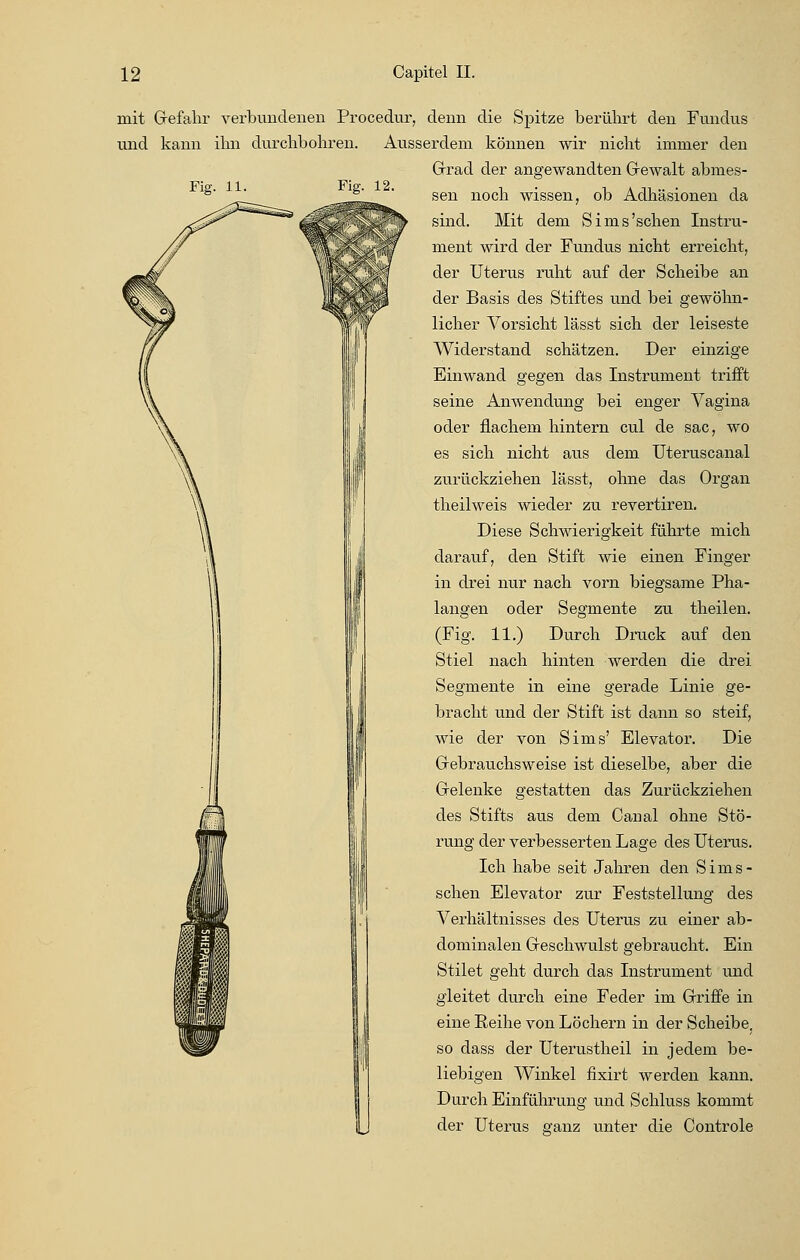 mit Gefahr verbundenen Procedur, denn die Spitze berührt den Fundus und kann ihn durchbohren. Ausserdem können wir nicht immer den Grad der angewandten Gewalt abmes- sen noch wissen, ob Adhäsionen da sind. Mit dem Sims'schen Instru- ment wird der Fundus nicht erreicht, der Uterus ruht auf der Scheibe an der Basis des Stiftes und bei gewöhn- licher Vorsicht lässt sich der leiseste Widerstand schätzen. Der einzige Einwand gegen das Instrument trifft seine Anwendung bei enger Vagina oder flachem hintern cul de sac, wo es sich nicht aus dem Uteruscanal zurückziehen lässt, ohne das Organ theilweis wieder zu revertiren. Diese Schwierigkeit führte mich darauf, den Stift wie einen Finger in drei nur nach vorn biegsame Pha- langen oder Segmente zu theilen. (Fig. 11.) Durch Druck auf den Stiel nach hinten werden die drei Segmente in eine gerade Linie ge- bracht und der Stift ist dann so steif, wie der von Sims' Elevator. Die Gebrauchsweise ist dieselbe, aber die Gelenke gestatten das Zurückziehen des Stifts aus dem Canal ohne Stö- rung der verbesserten Lage des Uterus. Ich habe seit Jahren den Sims- schen Elevator zur Feststellung des Verhältnisses des Uterus zu einer ab- dominalen Geschwulst gebraucht. Ein Stilet geht durch das Instrument und gleitet durch eine Feder im Griffe in eine Reihe von Löchern in der Scheibe, so dass der Uterustheil in jedem be- liebigen Winkel fixirt werden kann. Durch Einführung und Schluss kommt der Uterus ganz unter die Controle