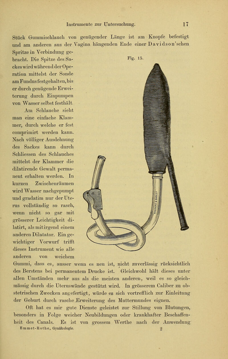 Stück Gumrnischlauch von genügender Länge ist am Knopfe befestigt und am anderen aus der Vagina hängenden Ende einer Davidson'sehen Spritze in Verbindung ge- bracht. Die Spitze des Sa- Fig- le- ckes wird während der Ope- ration mittelst der Sonde am Fundus festgehalten, bis er durch genügende Erwei- terung durch Einpumpen von Wasser selbst festhält. Am Schlauche sieht man eine einfache Klam- mer, durch welche er fest comprimirt werden kann. Nach völliger Ausdehnung des Sackes kann durch Schliessen des Schlauches mittelst der Klammer die dilatirende Gewalt perma- nent erhalten werden. In kurzen Zwischenräumen wird Wasser nachgepumpt und gradatim nur der Ute- rus vollständig so rasch, wenn nicht so gar mit grösserer Leichtigkeit di- latirt, als mit irgend einem anderen Dilatator. Ein ge- wichtiger Vorwurf trifft dieses Instrument wie alle anderen von weichem Gummi, dass es, ausser wenn es neu ist, nicht zuverlässig rücksichtlich des Berstens bei permanentem Drucke ist. Gleichwohl hält dieses unter allen Umständen mehr aus als die meisten anderen, weil es so gleich- massig durch die Uteruswände gestützt wird. In grösserem Caliber zu ob- stetrischen Zwecken angefertigt, würde es sich vortrefflich zur Einleitung der Geburt durch rasche Erweiterung des Muttermundes eignen. Oft hat es mir gute Dienste geleistet zur Stillung von Blutungen, besonders in Folge weicher Neubildungen oder krankhafter Beschaffen- heit des Canals. Es ist von grossem Werthe nach der Anwendung, Emmet-Rothe, Gynäkologie. 2