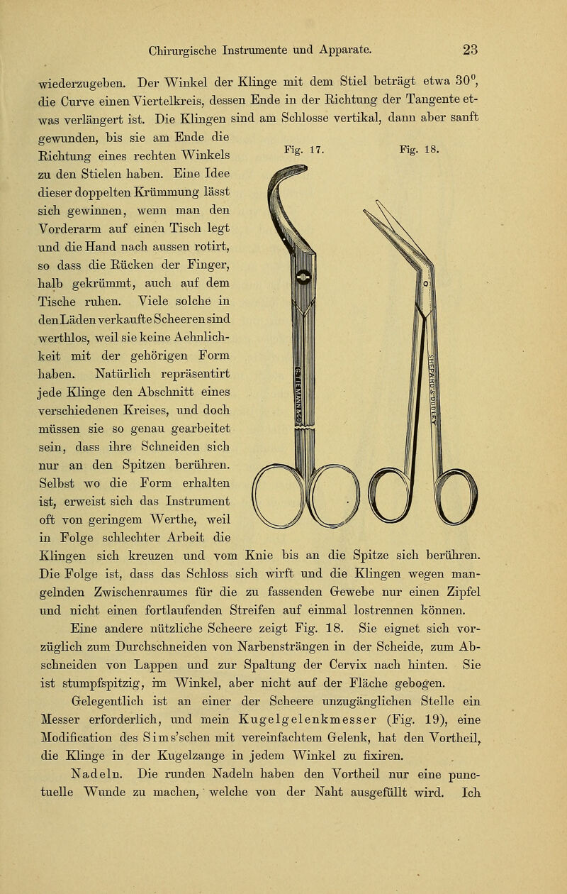 wiederzugeben. Der Winkel der Klinge mit dem Stiel beträgt etwa 30°, die Curve einen Viertelkreis, dessen Ende in der Richtung der Tangente et- was verlängert ist. Die Klingen sind am Schlosse vertikal, dann aber sanft gewunden, bis sie am Ende die Fig. 17. Fig. 18. Richtung eines rechten Winkels zu den Stielen haben. Eine Idee dieser doppelten Krümmung lässt sich gewinnen, wenn man den Vorderarm auf einen Tisch legt und die Hand nach aussen rotirt, so dass die Kücken der Finger, halb gekrümmt, auch auf dem Tische ruhen. Viele solche in den Läden verkaufte Scheerensind werthlos, weil sie keine Aehnlich- keit mit der gehörigen Form haben. Natürlich repräsentirt jede Klinge den Abschnitt eines verschiedenen Kreises, und doch müssen sie so genau gearbeitet sein, dass ihre Schneiden sich nur an den Spitzen berühren. Selbst wo die Form erhalten ist, erweist sich das Instrument oft von geringem Werthe, weil in Folge schlechter Arbeit die Klingen sich kreuzen und vom Knie bis an die Spitze sich berühren. Die Folge ist, dass das Schloss sich wirft und die Klingen wegen man- gelnden Zwischenraumes für die zu fassenden Gewebe nur einen Zipfel und nicht einen fortlaufenden Streifen auf einmal lostrennen können. Eine andere nützliche Scheere zeigt Fig. 18. Sie eignet sich vor- züglich zum Durchschneiden von Narbensträngen in der Scheide, zum Ab- schneiden von Lappen und zur Spaltung der Cervix nach hinten. Sie ist stumpfspitzig, im Winkel, aber nicht auf der Fläche gebogen. Gelegentlich ist an einer der Scheere unzugänglichen Stelle ein Messer erforderlich, und mein Kugelgelenkmesser (Fig. 19), eine Modifikation des Sims'schen mit vereinfachtem Gelenk, hat den Vortheil, die Klinge in der Kugelzange in jedem Winkel zu fixiren. Nadeln. Die runden Nadeln haben den Vortheil nur eine punc- tuelle Wunde zu machen, welche von der Naht ausgefüllt wird. Ich