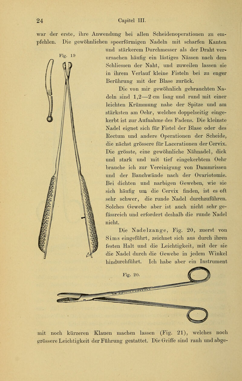 war der pfehlen. Fig. 19 erste, ihre Anwendung bei allen Scheidenoperationen zu em- Die gewöhnlichen speerförmigen Nadeln mit scharfen Kanten und stärkerem Durchmesser als der Draht ver- ursachen häufig ein lästiges Nässen nach dem Schliessen der Naht, und zuweilen lassen sie in ihrem Verlauf kleine Fisteln bei zu enger Berührung mit der Blase zurück. Die von mir gewöhnlich gebrauchten Na- deln sind 1,2—2 cm lang und rund mit einer leichten Krümmung nahe der Spitze und am stärksten am Oehr, welches doppelseitig einge- kerbt ist zur Aufnahme des Fadens. Die kleinste Nadel eignet sich für Fistel der Blase oder des Rectum und andere Operationen der Scheide, die nächst grössere für Lacerationen der Cervix. Die grösste, eine gewöhnliche Nähnadel, dick und stark und mit tief eingekerbtem Oehr brauche ich zur Vereinigung von Dammrissen und der Bauchwände nach der Ovariotomie. Bei dichten und narbigen Oeweben, wie sie sich häufig um die Cervix finden, ist es oft sehr schwer, die runde Nadel durchzuführen. Solches Gewebe aber ist auch nicht sehr ge- fässreich und erfordert deshalb die runde Nadel nicht. Die Nadelzange, Fig. 20, zuerst von Sims eingeführt, zeichnet sich aus durch ihren festen Halt und die Leichtigkeit, mit der sie die Nadel durch die Grewebe in jedem Winkel hindurchführt. Ich habe aber ein Instrument mit noch kürzeren Klauen machen lassen (Fig. 21), welches noch grössere Leichtigkeit der Führung gestattet. Die Griffe sind rauh und abge-