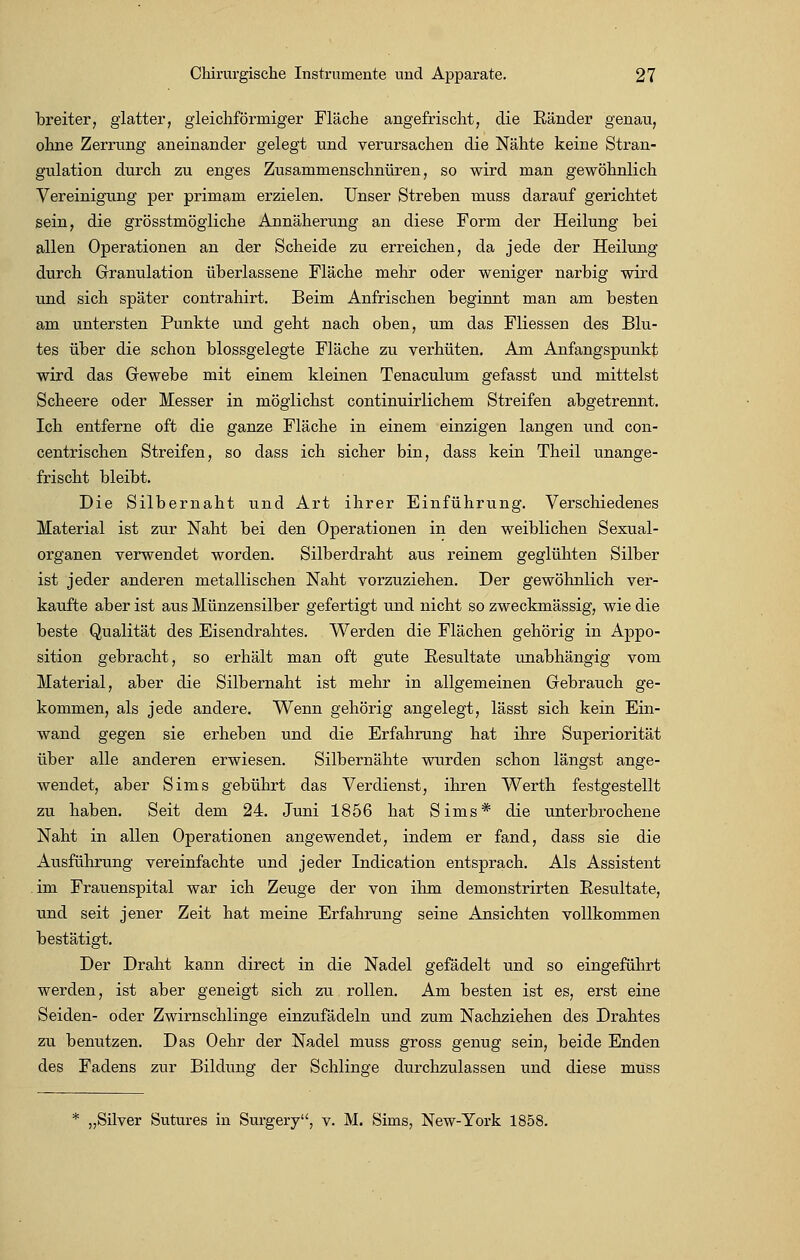 breiter, glatter, gleichförmiger Fläche angefrischt, die Ränder genau, ohne Zerrung aneinander gelegt und verursachen die Nähte keine Stran- gulation durch zu enges Zusammenschnüren, so wird man gewöhnlich Vereinigung per primam erzielen. Unser Streben muss darauf gerichtet sein, die grösstmögliche Annäherung an diese Form der Heilung bei allen Operationen an der Scheide zu erreichen, da jede der Heilung durch Granulation überlassene Fläche mehr oder weniger narbig wird und sich später contrahirt. Beim Anfrischen beginnt man am besten am untersten Punkte und geht nach oben, um das Fliessen des Blu- tes über die schon blossgelegte Fläche zu verhüten. Am Anfangspunkt wird das Gewebe mit einem kleinen Tenaculum gefasst und mittelst Scheere oder Messer in möglichst continuirlichem Streifen abgetrennt. Ich entferne oft die ganze Fläche in einem einzigen langen und con- centrischen Streifen, so dass ich sicher bin, dass kein Theil unange- frischt bleibt. Die Silbernaht und Art ihrer Einführung. Verschiedenes Material ist zur Naht bei den Operationen in den weiblichen Sexual- organen verwendet worden. Silberdraht aus reinem geglühten Silber ist jeder anderen metallischen Naht vorzuziehen. Der gewöhnlich ver- kaufte aber ist aus Münzensilber gefertigt und nicht so zweckmässig, wie die beste Qualität des Eisendrahtes. Werden die Flächen gehörig in Appo- sition gebracht, so erhält man oft gute Resultate unabhängig vom Material, aber die Silbernaht ist mehr in allgemeinen Gebrauch ge- kommen, als jede andere. Wenn gehörig angelegt, lässt sich kein Ein- wand gegen sie erheben und die Erfahrung hat ihre Superiorität über alle anderen erwiesen. Silbernähte wurden schon längst ange- wendet, aber Sims gebührt das Verdienst, ihren Werth festgestellt zu haben. Seit dem 24. Juni 1856 hat Sims* die unterbrochene Naht in allen Operationen angewendet, indem er fand, dass sie die Ausführung vereinfachte und jeder Indication entsprach. Als Assistent .im Frauenspital war ich Zeuge der von ihm demonstrirten Resultate, und seit jener Zeit hat meine Erfahrung seine Ansichten vollkommen bestätigt. Der Draht kann direct in die Nadel gefädelt und so eingeführt werden, ist aber geneigt sich zu rollen. Am besten ist es, erst eine Seiden- oder Zwirnschlinge einzufädeln und zum Nachziehen des Drahtes zu benutzen. Das Oehr der Nadel muss gross genug sein, beide Enden des Fadens zur Bildung der Schlinge durchzulassen und diese muss * „Silver Sutures in Surgery, v. M. Sims, New-York 1858.