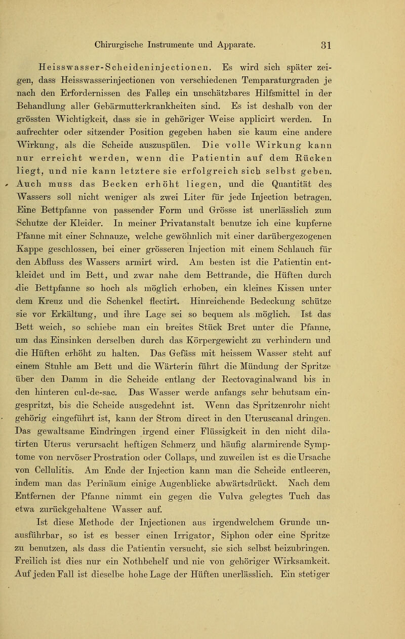 Heisswasser-Scheideninjectionen. Es wird sich später zei- gen, dass Heisswasserinjectionen von verschiedenen Temparaturgraden je nach den Erfordernissen des Falleß ein unschätzbares Hilfsmittel in der Behandlung aller Grebärmutterkrankheiten sind. Es ist deshalb von der grössten Wichtigkeit, dass sie in gehöriger Weise applicirt werden. In aufrechter oder sitzender Position gegeben haben sie kaum eine andere Wirkung, als die Scheide auszuspülen. Die volle Wirkung kann nur erreicht werden, wenn die Patientin auf dem Rücken liegt, und nie kann letztere sie erfolgreich sich selbst geben. Auch muss das Becken erhöht liegen, und die Quantität des Wassers soll nicht weniger als zwei Liter für jede Injection betragen. Eine Bettpfanne von passender Form und Grösse ist unerlässlich zum Schutze der Kleider. In meiner Privatanstalt benutze ich eine kupferne Pfanne mit einer Schnauze, welche gewöhnlich mit einer darübergezogenen Kappe geschlossen, bei einer grösseren Injection mit einem Schlauch für den Abfluss des Wassers armirt wird. Am besten ist die Patientin ent- Tdeidet und im Bett, und zwar nahe dem Bettrande, die Hüften durch ■die Bettpfanne so hoch als möglich erhoben, ein kleines Kissen unter dem Kreuz und die Schenkel flectirt. Hinreichende Bedeckung schütze sie vor Erkältung, und ihre Lage sei so bequem als möglich. Ist das Bett weich, so schiebe man ein breites Stück Bret unter die Pfanne, um das Einsinken derselben durch das Körpergewicht zu verhindern und die Hüften erhöht zu halten. Das Gfefäss mit heissem Wasser steht auf einem Stuhle am Bett und die Wärterin führt die Mündung der Spritze über den Damm in die Scheide entlang der Rectovaginalwand bis in den hinteren cul-de-sac. Das Wasser werde anfangs sehr behutsam ein- gespritzt, bis die Scheide ausgedehnt ist. Wenn das Spritzenrohr nicht gehörig eingeführt ist, kann der Strom direct in den Uteruscanal dringen. Das gewaltsame Eindringen irgend einer Flüssigkeit in den nicht dila- tirten Uterus verursacht heftigen Schmerz und häufig alarmirende Symp- tome von nervöser Prostration oder Collaps, und zuweilen ist es die Ursache von Cellulitis. Am Ende der Injection kann man die Scheide entleeren, indem man das Perinäum einige Augenblicke abwärtsdrückt. Nach dem Entfernen der Pfanne nimmt ein gegen die Vulva gelegtes Tuch das etwa zurückgehaltene Wasser auf. Ist diese Methode der Injectionen aus irgendwelchem Grunde un- ausführbar, so ist es besser einen Irrigator, Siphon oder eine Spritze zu benutzen, als dass die Patientin versucht, sie sich selbst beizubringen. Freilich ist dies nur ein -Nothbehelf und nie von gehöriger Wirksamkeit, Auf jeden Fall ist dieselbe hohe Lage der Hüften unerlässlich. Ein stetiger