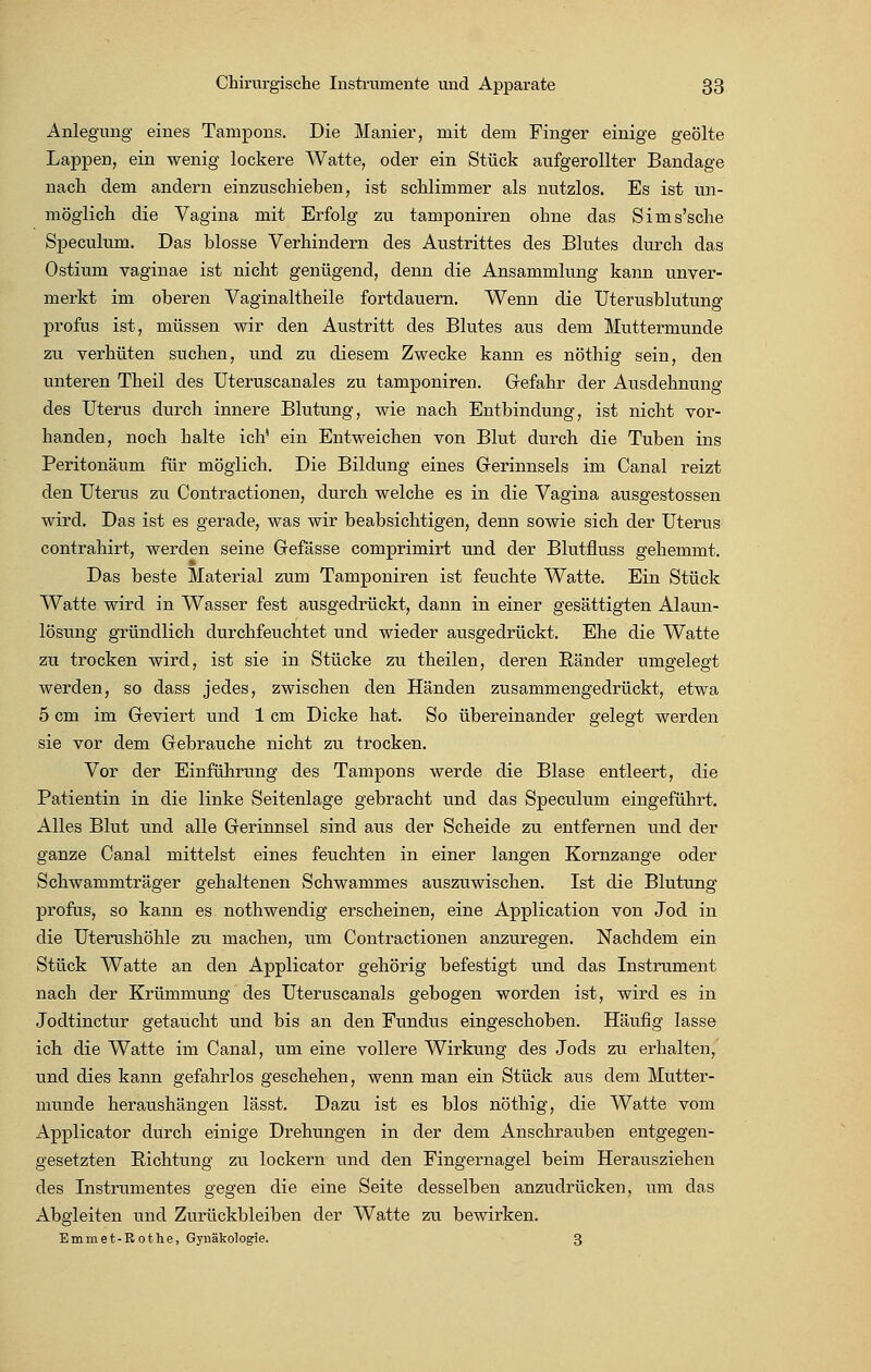 Anlegung eines Tampons. Die Manier, mit dem Finger einige geölte Lappen, ein wenig lockere Watte, oder ein Stück aufgerollter Bandage nach dem andern einzuschieben, ist schlimmer als nutzlos. Es ist un- möglich die Vagina mit Erfolg zu tamponiren ohne das Sims'sche Speculum. Das blosse Verhindern des Austrittes des Blutes durch das Ostium vaginae ist nicht genügend, denn die Ansammlung kann unver- merkt im oberen Vaginaltheile fortdauern. Wenn die Uterusblutung profus ist, müssen wir den Austritt des Blutes aus dem Muttermunde zu verhüten suchen, und zu diesem Zwecke kann es nöthig sein, den unteren Theil des Uteruscanales zu tamponiren. Gefahr der Ausdehnung des Uterus durch innere Blutung, wie nach Entbindung, ist nicht vor- handen, noch halte ich' ein Entweichen von Blut durch die Tuben ins Peritonäum für möglich. Die Bildung eines Gerinnsels im Canal reizt den Uterus zu Contractionen, durch welche es in die Vagina ausgestossen wird. Das ist es gerade, was wir beabsichtigen, denn sowie sich der Uterus contrahirt, werden seine Gefässe comprimirt und der Blutfluss gehemmt. Das beste Material zum Tamponiren ist feuchte Watte. Ein Stück Watte wird in Wasser fest ausgedrückt, dann in einer gesättigten Alaun- lösung gründlich durchfeuchtet und wieder ausgedrückt. Ehe die Watte zu trocken wird, ist sie in Stücke zu theilen, deren Ränder umgelegt werden, so dass jedes, zwischen den Händen zusammengedrückt, etwa 5 cm im Geviert und 1 cm Dicke hat. So übereinander gelegt werden sie vor dem Gebrauche nicht zu trocken. Vor der Einführung des Tampons werde die Blase entleert, die Patientin in die linke Seitenlage gebracht und das Speculum eingeführt. Alles Blut und alle Gerinnsel sind aus der Scheide zu entfernen und der ganze Canal mittelst eines feuchten in einer langen Kornzange oder Schwammträger gehaltenen Schwammes auszuwischen. Ist die Blutung profus, so kann es nothwendig erscheinen, eine Application von Jod in die Uterushöhle zu machen, um Contractionen anzuregen. Nachdem ein Stück Watte an den Applicator gehörig befestigt und das Instrument nach der Krümmung des Uteruscanals gebogen worden ist, wird es in Jodtinctur getaucht und bis an den Fundus eingeschoben. Häufig lasse ich die Watte im Canal, um eine vollere Wirkung des Jods zu erhalten, und dies kann gefahrlos geschehen, wenn man ein Stück aus dem Mutter- munde heraushängen lässt. Dazu ist es blos nöthig, die Watte vom Applicator durch einige Drehungen in der dem Anschrauben entgegen- gesetzten Richtung zu lockern und den Fingernagel beim Herausziehen des Instrumentes gegen die eine Seite desselben anzudrücken, um das Abgleiten und Zurückbleiben der Watte zu bewirken. Emmet-Rothe, Gynäkologie. 3