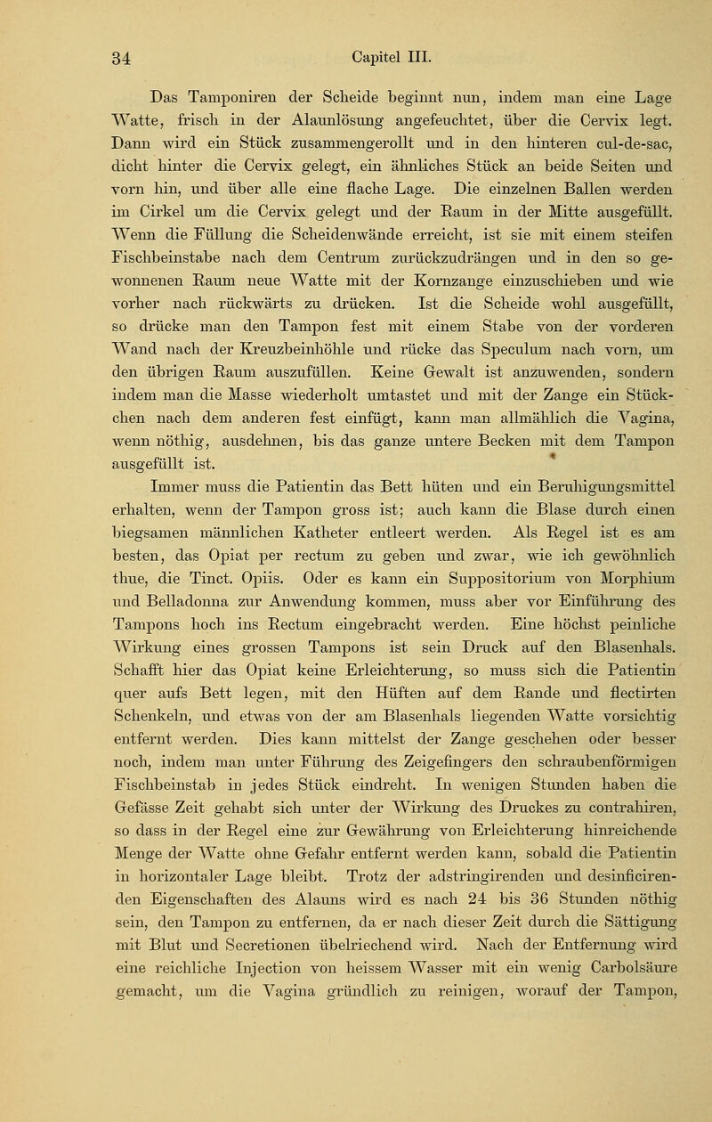 Das Taniponiren der Scheide beginnt nun, indem man eine Lage Watte, frisch in der Alaunlösung angefeuchtet, über die Cervix legt. Dann wird ein Stück zusammengerollt und in den hinteren cul-de-sac, dicht hinter die Cervix gelegt, ein ähnliches Stück an beide Seiten und vorn hin, und über alle eine flache Lage. Die einzelnen Ballen werden im Cirkel um die Cervix gelegt und der Raum in der Mitte ausgefüllt. Wenn die Füllung die Scheidenwände erreicht, ist sie mit einem steifen Fischbeinstabe nach dem Centrum zurückzudrängen und in den so ge- wonnenen Raum, neue Watte mit der Kornzange einzuschieben und wie vorher nach rückwärts zu drücken. Ist die Scheide wohl ausgefüllt, so drücke man den Tampon fest mit einem Stabe von der vorderen Wand nach der Kreuzbeinhöhle und rücke das Speculum nach vorn, um den übrigen Raum auszufüllen. Keine Gewalt ist anzuwenden, sondern indem man die Masse wiederholt umtastet und mit der Zange ein Stück- chen nach dem anderen fest einfügt, kann man allmählich die Vagina, wenn nöthig, ausdehnen, bis das ganze untere Becken mit dem Tampon ausgefüllt ist. Immer muss die Patientin das Bett hüten und ein Beruhigungsmittel erhalten, wenn der Tampon gross ist; auch kann die Blase durch einen biegsamen männlichen Katheter entleert werden. Als Regel ist es am besten, das Opiat per rectum zu geben und zwar, wie ich gewöhnlich thue, die Tinct. Opus. Oder es kann ein Suppositorium von Morphium und Belladonna zur Anwendung kommen, muss aber vor Einführung des Tampons hoch ins Rectum eingebracht werden. Eine höchst peinliche Wirkung eines grossen Tampons ist sein Druck auf den Blasenhals. Schafft hier das Opiat keine Erleichterung, so muss sich die Patientin quer aufs Bett legen, mit den Hüften auf dem Rande und flectirten Schenkeln, und etwas von der am Blasenhals liegenden Watte vorsichtig entfernt werden. Dies kann mittelst der Zange geschehen oder besser noch, indem man unter Führung des Zeigefingers den schraubenförmigen Fischbeinstab in jedes Stück eindreht. In wenigen Stunden haben die Gefässe Zeit gehabt sich unter der Wirkung des Druckes zu contrahiren, so dass in der Regel eine zur Gewährung von Erleichterung hinreichende Menge der Watte ohne Gefahr entfernt werden kann, sobald die Patientin in horizontaler Lage bleibt. Trotz der adstringirenden und desinficiren- den Eigenschaften des Alauns wird es nach 24 bis 36 Stunden nöthig sein, den Tampon zu entfernen, da er nach dieser Zeit durch die Sättigung mit Blut und Secretionen übelriechend wird. Nach der Entfernung wird eine reichliche Injection von heissem Wasser mit ein wenig Carbolsäure gemacht, um die Vagina gründlich zu reinigen, worauf der Tampon,