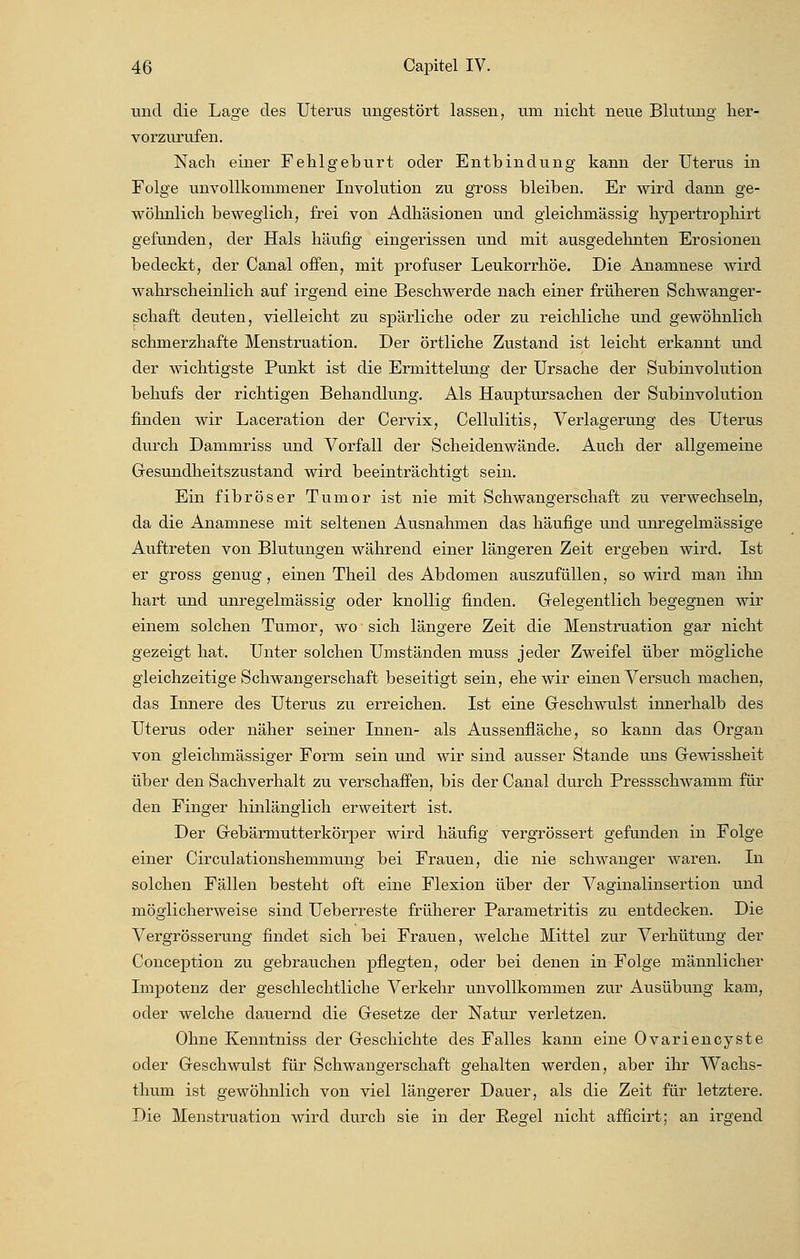 und die Lage des Uterus ungestört lassen, um nicht neue Blutung her- vorzurufen. Nach einer Fehlgehurt oder Enthindung kann der Uterus in Folge unvollkommener Involution zu gross bleiben. Er wird dann ge- wöhnlich beweglich, frei von Adhäsionen und gleichmässig hypertrophirt gefunden, der Hals häufig eingerissen und mit ausgedehnten Erosionen bedeckt, der Canal offen, mit profuser Leukorrhoe. Die Anamnese wird wahrscheinlich auf irgend eine Beschwerde nach einer früheren Schwanger- schaft deuten, vielleicht zu spärliche oder zu reichliche und gewöhnlich schmerzhafte Menstruation. Der örtliche Zustand ist leicht erkannt und der wichtigste Punkt ist die Ermittelung der Ursache der Subinvolution behufs der richtigen Behandlung. Als Hauptursachen der Subinvolution finden wir Laceration der Cervix, Cellulitis, Verlagerung des Uterus durch Dammriss und Vorfall der Scheidenwände. Auch der allgemeine Gesundheitszustand wird beeinträchtigt sein. Ein fibröser Tumor ist nie mit Schwangerschaft zu verwechseln, da die Anamnese mit seltenen Ausnahmen das häufige und unregelmässige Auftreten von Blutungen während einer längeren Zeit ergeben wird. Ist er gross genug, einen Theil des Abdomen auszufüllen, so wird man ihn hart und unregelmässig oder knollig finden. Gelegentlich begegnen wir einem solchen Tumor, wo sich längere Zeit die Menstruation gar nicht gezeigt hat. Unter solchen Umständen muss jeder Zweifel über mögliche gleichzeitige Schwangerschaft beseitigt sein, ehe wir einen Versuch machen, das Innere des Uterus zu erreichen. Ist eine Geschwulst innerhalb des Uterus oder näher seiner Innen- als Aussenfläche, so kann das Organ von gleichmässiger Form sein und wir sind ausser Stande uns Gewissheit über den Sachverhalt zu verschaffen, bis der Canal durch Pressschwamm für den Finger hinlänglich erweitert ist. Der Gebärmutterkörper wird häufig vergrössert gefunden in Folge einer Circulationshemmung bei Frauen, die nie schwanger waren. In solchen Fällen besteht oft eine Flexion über der Vaginalinsertion und möglicherweise sind Ueberreste früherer Parametritis zu entdecken. Die Vergrösserung findet sich bei Frauen, welche Mittel zur Verhütung der Conception zu gebrauchen pflegten, oder bei denen in Folge männlicher Impotenz der geschlechtliche Verkehr unvollkommen zur Ausübung kam, oder welche dauernd die Gesetze der Natur verletzen. Ohne Kenntniss der Geschichte des Falles kann eine Ovariencyste oder Geschwulst für Schwangerschaft gehalten werden, aber ihr Wachs- thum ist gewöhnlich von viel längerer Dauer, als die Zeit für letztere. Die Menstruation wird durch sie in der Regel nicht afficirt; an irgend