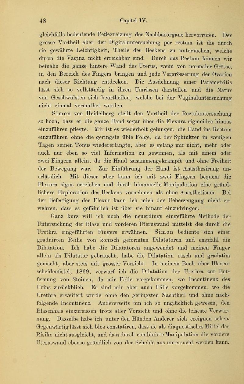 gleichfalls bedeutende Reflexreizung der Nachbarorgane hervorrufen. Der grosse Vortlieil aber der Digitaluntersuchung per rectum ist die durch sie gewährte Leichtigkeit, Theile des Beckens zu untersuchen, welche durch die Vagina nicht erreichbar sind. Durch das Rectum können wir beinahe die ganze hintere Wand des Uterus, wenn von normaler Grösse, in den Bereich des Fingers bringen und jede Vergrösserung der Ovarien nach dieser Richtung entdecken. Die Ausdehnung einer Parametritis lässt sich so vollständig in ihren Umrissen darstellen und die Natur von Geschwülsten sich beurtheilen, welche bei der Vaginaluntersuchung nicht einmal vermuthet wurden. Simon von Heidelberg stellt den Vortheil der Rectaluntersuchung so hoch, dass er die ganze Hand sogar über die Flexura sigmoidea hinaus einzuführen pflegte. Mir ist es wiederholt gelungen, die Hand ins Rectum einzuführen ohne die geringste üble Folge, da der Sphinkter in wenigen Tagen seinen Tonus wiedererlangte, aber es gelang mir nicht, mehr oder auch nur eben so viel Information zu gewinnen, als mit einem oder zwei Fingern allein, da die Hand zusammengekrampft und ohne Freiheit der Bewegung war. Zur Einführung der Hand ist Anästhesirung un- erlässlich. Mit dieser aber kann ich mit zwei Fingern bequem die Flexura sigm. erreichen und durch bimanuelle Manipulation eine gründ- lichere Exploration des Beckens vornehmen als ohne Anästheticum. Bei der Befestigung der Flexur kann ich mich der Ueberzeugung nicht er- wehren, dass es gefährlich ist über sie hinauf einzudringen. Ganz kurz will ich noch die neuerdings eingeführte Methode der Untersuchung der Blase und vorderen Uteruswand mittelst des durch die Urethra eingeführten Fingers erwähnen. Simon bediente sich einer graduirten Reihe von konisch geformten Dilatatoren und empfahl die Dilatation. Ich habe die Dilatatoren angewendet und meinen Finger allein als Dilatator gebraucht, habe die Dilatation rasch und gradatim gemacht, aber stets mit grosser Vorsicht. In meinem Buch über Blasen- scheidenfistel, 1869, verwarf ich die Dilatation der Urethra zur Ent- fernung von Steinen, da mir Fälle vorgekommen, wo Incontinenz des Urins zurückblieb. Es sind mir aber auch Fälle vorgekommen, wo die Urethra erweitert wurde ohne den geringsten Nachtheil und ohne nach- folgende Incontinenz. Andererseits bin ich so unglücklich gewesen, den Blasenhals einzureissen trotz aller Vorsicht und ohne die leiseste Verwar- nung. Dasselbe habe ich unter den Händen Anderer sich ereignen sehen. Gegenwärtig lässt sich blos constatiren, dass sie als diagnostisches Mittel das Risiko nicht ausgleicht, und dass durch combinirte Manipulation die vordere Uteruswand ebenso gründlich von der Scheide aus untersucht werden kann.