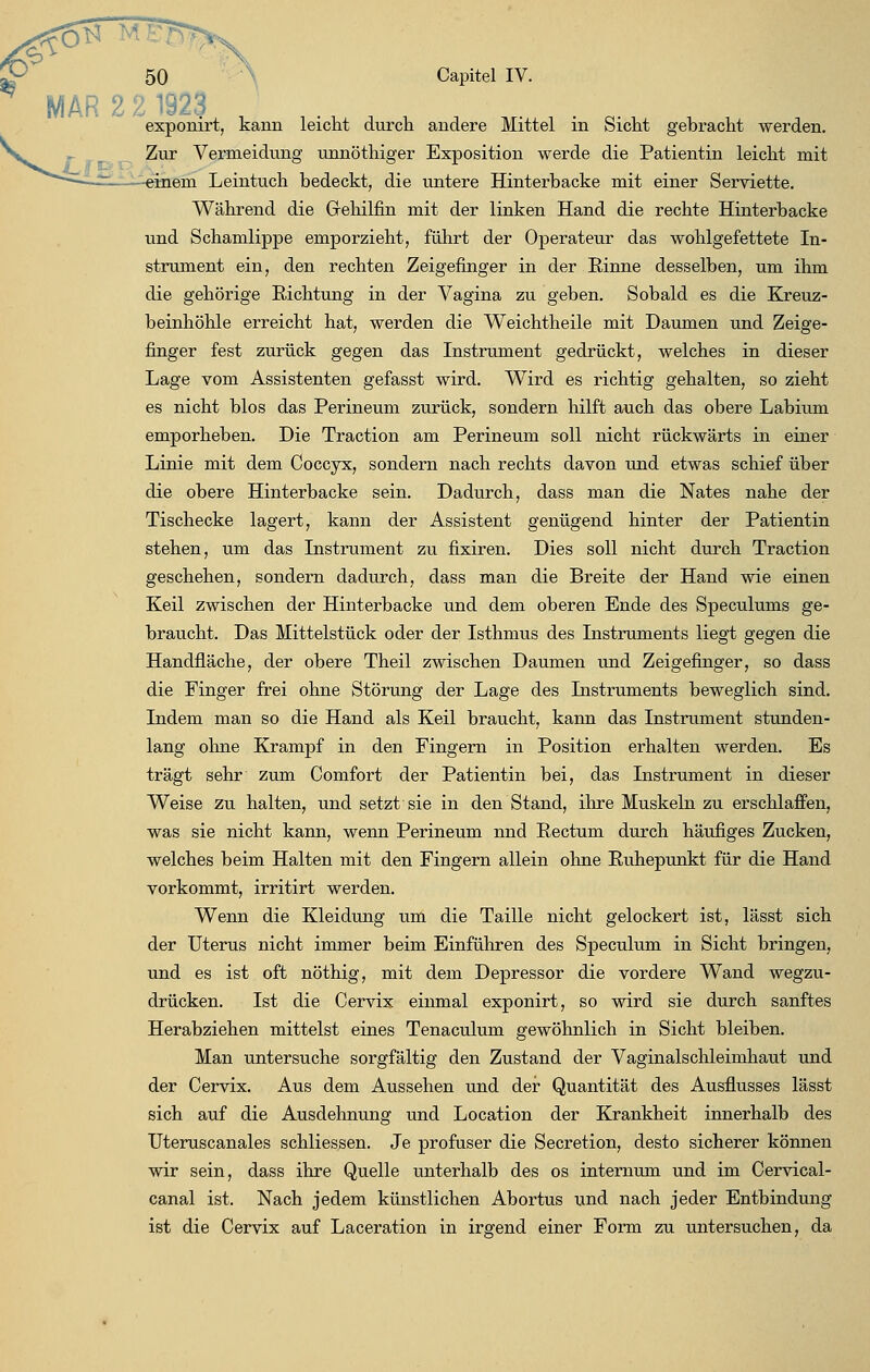 -. MAR 2 2 1923 exponirt, kann leicht durch andere Mittel in Sicht gebracht werden. Zur Vermeidung unnöthiger Exposition werde die Patientin leicht mit lern Leintuch bedeckt, die untere Hinterbacke mit einer Serviette. Während die Grehilfin mit der linken Hand die rechte Hinterbacke und Schamlippe emporzieht, führt der Operateur das wohlgefettete In- strument ein, den rechten Zeigefinger in der Rinne desselben, um ihm die gehörige Richtung in der Vagina zu geben. Sobald es die Kreuz- beinhöhle erreicht hat, werden die Weichtheile mit Daumen und Zeige- finger fest zurück gegen das Instrument gedrückt, welches in dieser Lage vom Assistenten gefasst wird. Wird es richtig gehalten, so zieht es nicht blos das Perineum zurück, sondern hilft auch das obere Labium emporheben. Die Traction am Perineum soll nicht rückwärts in einer Linie mit dem Coccyx, sondern nach rechts davon und etwas schief über die obere Hinterbacke sein. Dadurch, dass man die Nates nahe der Tischecke lagert, kann der Assistent genügend hinter der Patientin stehen, um das Instrument zu fixiren. Dies soll nicht durch Traction geschehen, sondern dadurch, dass man die Breite der Hand wie einen Keil zwischen der Hinterbacke und dem oberen Ende des Speculums ge- braucht. Das Mittelstück oder der Isthmus des Instruments liegt gegen die Handfläche, der obere Theil zwischen Daumen und Zeigefinger, so dass die Finger frei ohne Störung der Lage des Instruments beweglich sind. Indem man so die Hand als Keil braucht, kann das Instrument stunden- lang ohne Krampf in den Fingern in Position erhalten werden. Es trägt sehr zum Comfort der Patientin bei, das Instrument in dieser Weise zu halten, und setzt sie in den Stand, ihre Muskeln zu erschlaffen, was sie nicht kann, wenn Perineum nnd Rectum durch häufiges Zucken, welches beim Halten mit den Fingern allein ohne Ruhepunkt für die Hand vorkommt, irritirt werden. Wenn die Kleidung um die Taille nicht gelockert ist, lässt sich der Uterus nicht immer beim Einführen des Speculum in Sicht bringen, und es ist oft nöthig, mit dem Depressor die vordere Wand wegzu- drücken. Ist die Cervix einmal exponirt, so wird sie durch sanftes Herabziehen mittelst eines Tenaculum gewöhnlich in Sicht bleiben. Man untersuche sorgfältig den Zustand der Vaginalschleimhaut und der Cervix. Aus dem Aussehen und der Quantität des Ausflusses lässt sich auf die Ausdehnung und Location der Krankheit innerhalb des Uteruscanales schliessen. Je profuser die Secretion, desto sicherer können wir sein, dass ihre Quelle unterhalb des os internum und im Cervical- canal ist. Nach jedem künstlichen Abortus und nach jeder Entbindung ist die Cervix auf Laceration in irgend einer Form zu untersuchen, da