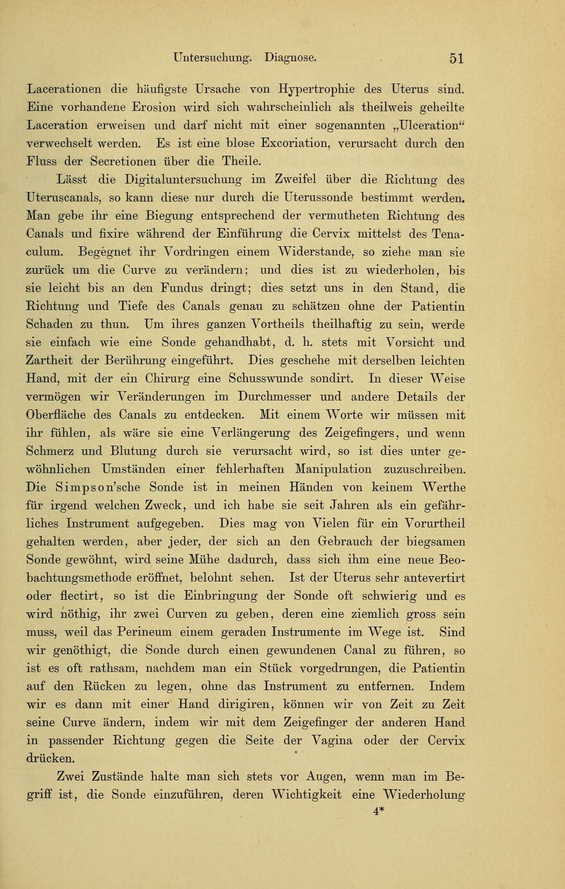 Lacerationen die häufigste Ursache von Hypertrophie des Uterus sind. Eine vorhandene Erosion wird sich wahrscheinlich als theilweis geheilte Laceration erweisen und darf nicht mit einer sogenannten „Ulceration verwechselt werden. Es ist eine blose Excoriation, verursacht durch den Fluss der Secretionen über die Theile. Lässt die Digitaluntersuchung im Zweifel über die Richtung des Uteruscanals, so kann diese nur durch die Uterussonde bestimmt werden. Man gebe ihr eine Biegung entsprechend der vermutheten Richtung des Canals und fixire während der Einführung die Cervix mittelst des Tena- culum. Begegnet ihr Vordringen einem Widerstände, so ziehe man sie zurück um die Curve zu verändern; und dies ist zu wiederholen, bis sie leicht bis an den Fundus dringt; dies setzt uns in den Stand, die Richtung und Tiefe des Canals genau zu schätzen ohne der Patientin Schaden zu thun. Um ihres ganzen Vortheils theilhaftig zu sein, werde sie einfach wie eine Sonde gehandhabt, d. h. stets mit Vorsicht und Zartheit der Berührung eingeführt. Dies geschehe mit derselben leichten Hand, mit der ein Chirurg eine Schusswunde sondirt. In dieser Weise vermögen wir Veränderungen im Durchmesser und andere Details der Oberfläche des Canals zu entdecken. Mit einem Worte wir müssen mit ihr fühlen, als wäre sie eine Verlängerung des Zeigefingers, und wenn Schmerz und Blutung durch sie verursacht wird, so ist dies unter ge- wöhnlichen Umständen einer fehlerhaften Manipulation zuzuschreiben. Die Simpson'sche Sonde ist in meinen Händen von keinem Werthe für irgend welchen Zweck, und ich habe sie seit Jahren als ein gefähr- liches Instrument aufgegeben. Dies mag von Vielen für ein Vorurtheil gehalten werden, aber jeder, der sich an den Gebrauch der biegsamen Sonde gewöhnt, wird seine Mühe dadurch, dass sich ihm eine neue Beo- bachtungsmethode eröffnet, belohnt sehen. Ist der Uterus sehr antevertirt oder flectirt, so ist die Einbringung der Sonde oft schwierig und es wird nöthig, ihr zwei Curven zu geben, deren eine ziemlich gross sein muss, weil das Perineum einem geraden Instrumente im Wege ist. Sind wir genöthigt, die Sonde durch einen gewundenen Canal zu führen, so ist es oft rathsam, nachdem man ein Stück vorgedrungen, die Patientin auf den Rücken zu legen, ohne das Instrument zu entfernen. Indem wir es dann mit einer Hand dirigiren, können wir von Zeit zu Zeit seine Curve ändern, indem wir mit dem Zeigefinger der anderen Hand in passender Richtung gegen die Seite der Vagina oder der Cervix drücken. Zwei Zustände halte man sich stets vor Augen, wenn man im Be- griff ist, die Sonde einzuführen, deren Wichtigkeit eine Wiederholung 4*