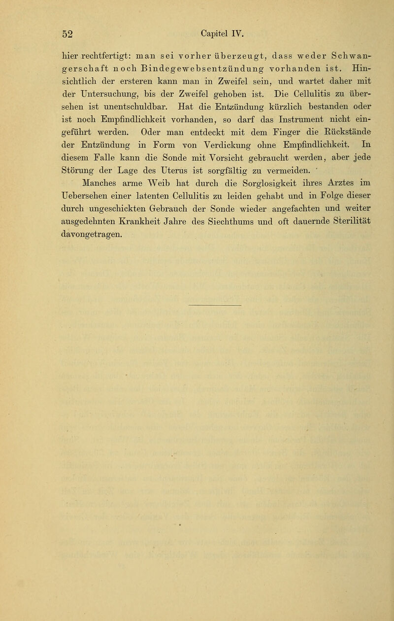 hier rechtfertigt: man sei vorher überzeugt, dass weder Schwan- gerschaft noch Bindegewebsentzündung vorhanden ist. Hin- sichtlich der ersteren kann man in Zweifel sein, und wartet daher mit der Untersuchung, bis der Zweifel gehoben ist. Die Cellulitis zu über- sehen ist unentschuldbar. Hat die Entzündung kürzlich bestanden oder ist noch Empfindlichkeit vorhanden, so darf das Instrument nicht ein- geführt werden. Oder man entdeckt mit dem Finger die Eückstände der Entzündung in Form von Verdickung ohne Empfindlichkeit. In diesem Falle kann die Sonde mit Vorsicht gebraucht werden, aber jede Störung der Lage des Uterus ist sorgfältig zu vermeiden. ' Manches arme Weib hat durch die Sorglosigkeit ihres Arztes im Uebersehen einer latenten Cellulitis zu leiden gehabt und in Folge dieser durch ungeschickten Gebrauch der Sonde wieder angefachten und weiter ausgedehnten Krankheit Jahre des Siechthums und oft dauernde Sterilität davongetragen.