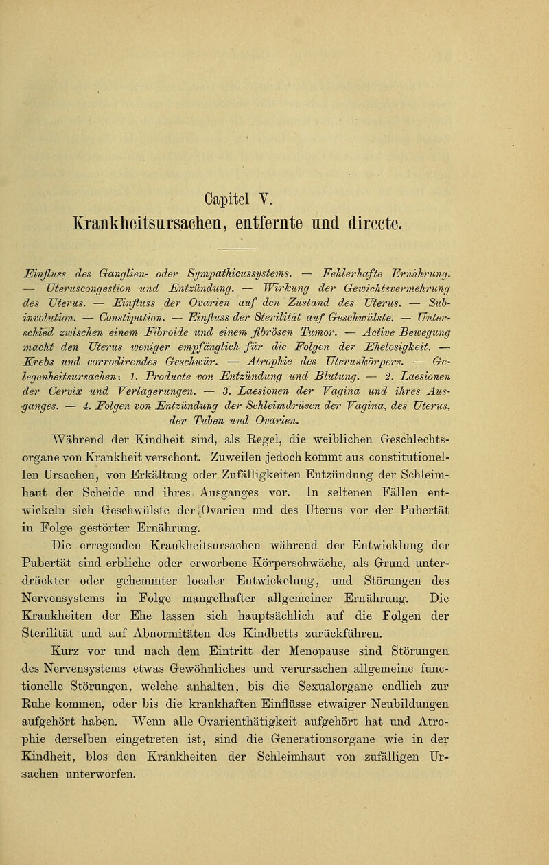 Krankheitsursachen, entfernte nnd directe. Einfluss des Ganglien- oder Sympathicussystems. — Fehlerhafte Ernährung. — Uteruscongestion und Entzündung. — Wirkung der Gewichtsvermehrung des Uterus. — Einfluss der Ovarien auf den Zustand des Uterus. — Sub- involution. — Constipation. — Einfluss der Sterilität auf Geschwulste. — Unter- schied zwischen einem Fibroide und einem fibrösen Tumor. — Active Bewegung macht den Uterus weniger empfänglich für die Folgen der Ehelosigkeit. — Krebs und corrodirendes Geschwür. — Atrophie des Uteruskörpers. — Ge~ legenheitsurSachen: 1. Producte von Entzündung und Blutung. — 2. Laesionen der Cervix und Verlagerungen. — 3. Laesionen der Vagina und ihres Aus- ganges. — 4. Folgen von Entzündung der Schleimdrüsen der Vagina, des Uterus, der Tuben und Ovarien. Während der Kindheit sind, als Begel, die weiblichen Geschlechts- organe von Krankheit verschont. Zuweilen jedoch kommt aus constitutionel- len Ursachen, von Erkältung oder Zufälligkeiten Entzündung der Schleim- haut der Scheide und ihres Ausganges vor. In seltenen Fällen ent- wickeln sich Geschwülste der (Ovarien und des Uterus vor der Pubertät in Folge gestörter Ernährung. Die erregenden Krankheitsursachen während der Entwicklung der Pubertät sind erbliche oder erworbene Körperschwäche, als Grund unter- drückter oder gehemmter localer Entwickelung, und Störungen des Nervensystems in Folge mangelhafter allgemeiner Ernährung. Die Krankheiten der Ehe lassen sich hauptsächlich auf die Folgen der Sterilität und auf Abnormitäten des Kindbetts zurückführen. Kurz vor und nach dem Eintritt der Menopause sind Störungen des Nervensystems etwas Gewöhnliches und verursachen allgemeine func- tionelle Störungen, welche anhalten, bis die Sexualorgane endlich zur Ruhe kommen, oder bis die krankhaften Einflüsse etwaiger Neubildungen aufgehört haben. Wenn alle Ovarienthätigkeit aufgehört hat und Atro- phie derselben eingetreten ist, sind die Generationsorgane wie in der Kindheit, blos den Krankheiten der Schleimhaut von zufälligen Ur- sachen unterworfen.