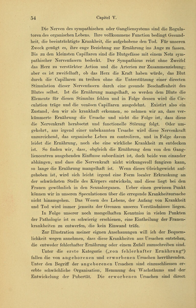 Die Nerven des sympathischen oder Gangliensystenis sind die Regula- toren des organischen Lebens. Ihre vollkommene Function bedingt Gesund- heit, die beeinträchtigte Krankheit, die aufgehobene den Tod. Für unseren Zweck genügt es, ihre enge Beziehung zur Ernährung ins Auge zu fassen. Bis zu den kleinsten Capillaren sind die Blutgefässe mit einem Netz sym- pathischer Nervenfasern bedeckt. Der Sympathicus reizt ohne Zweifel das Herz zu verstärkter Action und die Arterien zur Zusammenziehung; aber es ist zweifelhaft, ob das Herz die Kraft haben würde, das Blut durch die Capillaren zu treiben ohne die Unterstützung einer directen Stimulation dieser Nervenfasern durch eine gesunde Beschaffenheit des- Blutes selbst. Ist die Ernährung mangelhaft, so werden dem Blute die Elemente für diesen Stimulus fehlen und in Folge dessen wird die Cir- culation träge und die venösen Capillaren ausgedehnt. Existirt also ein Zustand, den wir als krankhaft erkennen, so nehmen wir an, dass ver- kümmerte Ernährung die Ursache und nicht die Folge ist, dass diese die Nervenkraft herabsetzt und functionelle Störung folgt. Oder um- gekehrt, aus irgend einer unbekannten Ursache wird diese Nervenkraft unzureichend, das organische Leben zu controliren, und in Folge davon leidet die Ernährung, noch ehe eine wirkliche Krankheit zu entdecken ist. So finden wir, dass, obgleich die Ernährung dem von den Gang- liencentren ausgehenden Einflüsse subordinirt ist, doch beide von einander abhängen, und dass die Nervenkraft nicht wirkungsvoll fungiren kann,, so lange die Ernährung mangelhaft ist. Wenn dieses Gleichgewicht auf- gehoben ist, wird sich leicht irgend eine Form localer Erkrankung an der schwächsten Stelle des Körpers entwickeln, und diese liegt bei den Frauen gewöhnlich in den Sexualorganen. Ueber einen gewissen Punkt können wir in unseren Speculationen über die erregende Krankheitsursache nicht hinausgehen. Das Wesen des Lebens, der Anfang von Krankheit und Tod wird immer jenseits der Grenzen unseres Verständnisses liegen. In Folge unserer noch mangelhaften Kenntniss in vielen Punkten der Pathologie ist es schwierig erschienen, eine Eintheilung der Frauen- krankheiten zu entwerfen,- die kein Einwand träfe. Zur Illustration meiner eignen Anschauungen will ich der Bequem- lichkeit wegen annehmen, dass diese Krankheiten aus Ursachen entstehen, die entweder fehlerhafter Ernährung oder einem Zufall zuzuschreiben sind. Unter die erste Kategorie („von fehlerhafter Ernährung) fallen die von angeborenen und erworbenen Ursachen herrührenden. Unter den Begriff der angeborenen Ursachen sind einzuschliessen er- erbte schwächliche Organisation, Hemmung des Wachsthums und der Entwickelunsf der Pubertät. Die erworbenen Ursachen sind direct