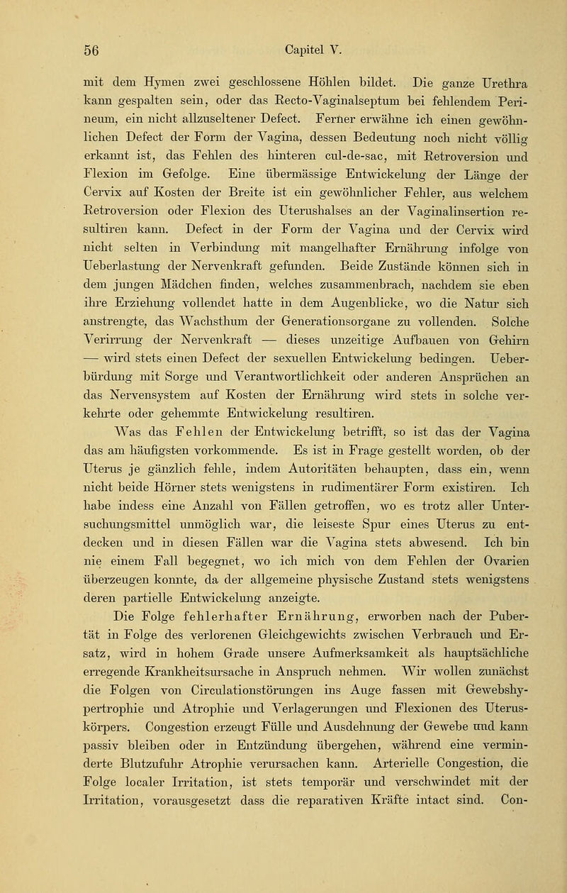 mit dem Hymen zwei geschlossene Höhlen bildet. Die ganze Urethra kann gespalten sein, oder das Eecto-Vaginalseptum bei fehlendem Peri- neum, ein nicht allzuseltener Defect. Ferner erwähne ich einen gewöhn- lichen Defect der Form der Vagina, dessen Bedeutung noch nicht völlig erkannt ist, das Fehlen des hinteren cul-de-sac, mit Betroversion und Flexion im Gefolge. Eine übermässige Entwickelung der Länge der Cervix auf Kosten der Breite ist ein gewöhnlicher Fehler, aus welchem Betroversion oder Flexion des Uterushalses an der Vaginalinsertion re- sultiren kann. Defect in der Form der Vagina und der Cervix wird nicht selten in Verbindung mit mangelhafter Ernährung infolge von Ueberlastung der Nervenkraft gefunden. Beide Zustände können sich in dem jungen Mädchen finden, welches zusammenbrach, nachdem sie eben ihre Erziehung vollendet hatte in dem Augenblicke, wo die Natur sich anstrengte, das Wachsthum der Generationsorgane zu vollenden. Solche Verirrung der Nervenkraft — dieses unzeitige Aufbauen von Gehirn — wird stets einen Defect der sexuellen Entwickelung bedingen. Ueber- bürdung mit Sorge und Verantwortlichkeit oder anderen Ansprüchen an das Nervensystem auf Kosten der Ernährung wird stets in solche ver- kehrte oder gehemmte Entwickelung resultiren. Was das Fehlen der Entwickelung betrifft, so ist das der Vagina das am häufigsten vorkommende. Es ist in Frage gestellt worden, ob der Uterus je gänzlich fehle, indem Autoritäten behaupten, dass ein, wenn nicht beide Hörner stets wenigstens in rudimentärer Form existiren. Ich habe indess eine Anzahl von Fällen getroffen, wo es trotz aller Unter- suchungsmittel unmöglich war, die leiseste Spur eines Uterus zu ent- decken und in diesen Fällen war die Vagina stets abwesend. Ich bin nie einem Fall begegnet, wo ich mich von dem Fehlen der Ovarien überzeugen konnte, da der allgemeine physische Zustand stets wenigstens deren partielle Entwickelung anzeigte. Die Folge fehlerhafter Ernährung, erworben nach der Puber- tät in Folge des verlorenen Gleichgewichts zwischen Verbrauch und Er- satz, wird in hohem Grade unsere Aufmerksamkeit als hauptsächliche erregende Krankheitsursache in Anspruch nehmen. Wir wollen zunächst die Folgen von Circulationstörungen ins Auge fassen mit Gewebshy- pertrophie und Atrophie und Verlagerungen und Flexionen des Uterus- körpers. Congestion erzeugt Fülle und Ausdehnung der Gewebe und kann passiv bleiben oder in Entzündung übergehen, während eine vermin- derte Blutzufuhr Atrophie verursachen kann. Arterielle Congestion, die Folge localer Irritation, ist stets temporär und verschwindet mit der Irritation, vorausgesetzt dass die reparativen Kräfte intact sind. Con-
