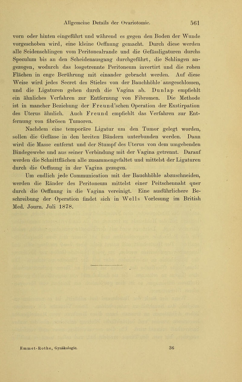vorn oder hinten eingeführt und während es gegen den Boden der Wunde vorgeschoben wird, eine kleine Oeffnung gemacht. Durch diese werden alle Seidenschlingen vom Peritonealrande und die Grefässligaturen durchs Speculum bis an den Scheidenausgäng durchgeführt, die Schlingen an- gezogen, wodurch das losgetrennte Peritoneum invertirt und die rohen Flächen in enge Berührung mit einander gebracht werden. Auf diese Weise wird jedes Secret des Stieles von der Bauchhöhle' ausgeschlossen, und die Ligaturen gehen durch die Vagina ab. Dunlap empfiehlt ein ähnliches Verfahren zur Entfernung von Fibromen. Die Methode ist in mancher Beziehung der Freund'schen Operation der Exstirpation des Uterus ähnlich. Auch Freund empfiehlt das Verfahren zur Ent- fernung von fibrösen Tumoren. Nachdem eine temporäre Ligatur um den Tumor gelegt worden, sollen die Grefässe in den breiten Bändern unterbunden werden. Dann wird die Masse entfernt und der Stumpf des Uterus von dem umgebenden Bindegewebe und aus seiner Verbindung mit der Vagina getrennt. Darauf werden die Schnittflächen alle zusammengefaltet und mittelst der Ligaturen durch die Oeffnung in der Vagina gezogen. Um endlich jede Communication mit der Bauchhöhle abzuschneiden, werden die Eänder des Peritoneum mittelst einer Peitschennaht quer durch die Oeffnung in die Vagina vereinigt. Eine ausführlichere Be- schreibung der Operation findet sich in Wells Vorlesung im British Med. Journ. Juli 1878. Emmet-Rothe, Gynäkologie. 36