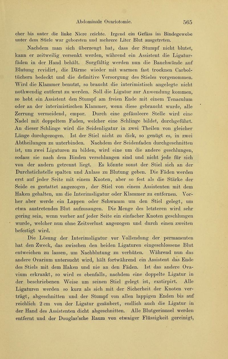 eher bis unter die linke Niere reichte. Irgend ein Gefäss im Bindegewebe unter dem Stiele war geborsten und mehrere Liter Blut ausgetreten. Nachdem man sich überzeugt hat, dass der Stumpf nicht blutet, kann er zeitweilig versenkt werden, während ein Assistent die Ligatur- fäden in der Hand behält. Sorgfältig werden nun die Bauchwände auf Blutung revidirt, die Därme wieder mit warmen fast trocknen Carbol- tüchern bedeckt und die definitive Versorgung des Stieles vorgenommen. Wird die Klammer benutzt, so braucht die interimistisch angelegte nicht nothwendig entfernt zu werden. Soll die Ligatur zur Anwendung kommen, so hebt ein Assistent den Stumpf am freien Ende mit einem Tenaculum oder an der interimistischen Klammer, wenn diese gebraucht wurde, alle Zerrung vermeidend, empor. Durch eine gefässleere Stelle wird eine Nadel mit doppeltem Faden, welcher eine Schlinge bildet, durchgeführt. An dieser Schlinge wird die Seidenligatur in zwei Theilen von gleicher Länge durchgezogen. Ist der Stiel nicht zu dick, so genügt es, in zwei Abtheilungen zu unterbinden. Nachdem der Seidenfaden durchgeschnitten ist, um zwei Ligaturen zu bilden, wird eine um die andere geschlungen, sodass sie nach dem Binden verschlungen sind und nicht jede für sich von der andern getrennt liegt. Es konnte sonst der Stiel sich an der Durchstichstelle spalten und Anlass zu Blutung geben. Die Fäden werden erst auf jeder Seite mit einem Knoten, aber so fest als die Stärke der Seide es gestattet angezogen, der Stiel von einem Assistenten mit dem Haken gehalten, um die Interimsligatur oder Klammer zu entfernen. Vor- her aber werde ein Lappen oder Schwamm um den Stiel gelegt, um etwa austretendes Blut aufzusaugen. Die Menge des letzteren wird sehr gering sein, wenn vorher auf jeder Seite ein einfacher Knoten geschlungen wurde, welcher nun ohne Zeitverlust angezogen und durch einen zweiten befestigt wird. Die Lösung der Interimsligatur vor Vollendung der permanenten hat den Zweck, das zwischen den beiden Ligaturen eingeschlossene Blut entweichen zu lassen, um Nachblutung zu verhüten. Während nun das andere Ovarium untersucht wird, hält fortwährend ein Assistent das Ende des Stiels mit dem Haken und nie an den Fäden. Ist das andere Ova- vium erkrankt, so wird es ebenfalls, nachdem eine doppelte Ligatur in der beschriebenen Weise um seinen Stiel gelegt ist, exstirpirt. Alle Ligaturen werden so kurz als sich mit der Sicherheit der Knoten ver- trägt, abgeschnitten und der Stumpf von allen lappigen Enden bis auf reichlich 2 cm von der Ligatur gesäubert, endlich auch die Ligatur in der Hand des Assistenten dicht abgeschnitten. Alle Blutgerinnsel werden entfernt und der Douglas'sche Raum von etwaiger Flüssigkeit gereinigt,