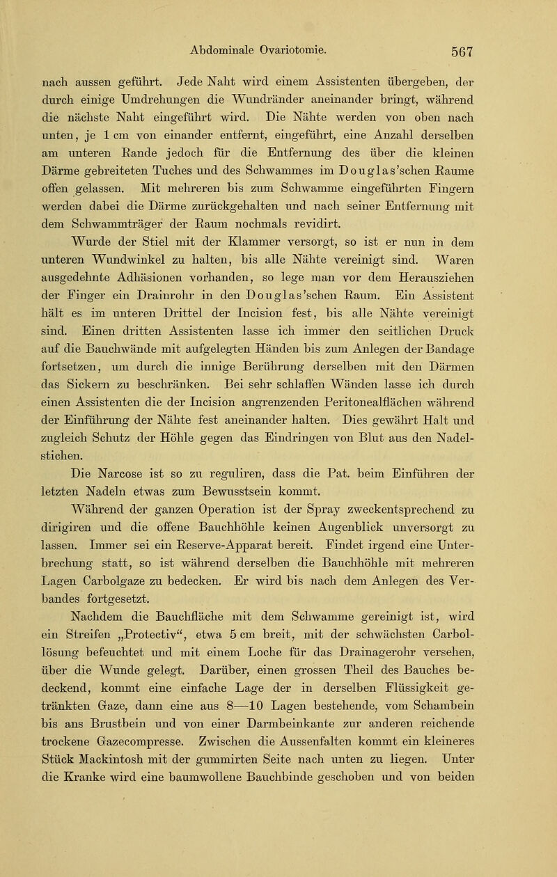 nach aussen geführt. Jede Naht wird einem Assistenten übergeben, der durch einige Umdrehungen die Wundränder aneinander bringt, während die nächste Naht eingeführt wird. Die Nähte werden von oben nach unten, je 1cm von einander entfernt, eingeführt, eine Anzahl derselben am unteren Eande jedoch für die Entfernung des über die kleinen Därme gebreiteten Tuches und des Schwammes im Douglas'schen Räume offen gelassen. Mit mehreren bis zum Schwämme eingeführten Fingern werden dabei die Därme zurückgehalten und nach seiner Entfernung mit dem Schwammträger der Raum nochmals revidirt. Wurde der Stiel mit der Klammer versorgt, so ist er nun in dem unteren Wundwinkel zu halten, bis alle Nähte vereinigt sind. Waren ausgedehnte Adhäsionen vorhanden, so lege man vor dem Herausziehen der Finger ein Drainrohr in den Douglas'schen Raum. Ein Assistent hält es im unteren Drittel der Incision fest, bis alle Nähte vereinigt sind. Einen dritten Assistenten lasse ich immer den seitlichen Druck auf die Bauchwände mit aufgelegten Händen bis zum Anlegen der Bandage fortsetzen, um durch die innige Berührung derselben mit den Därmen das Sickern zu beschränken. Bei sehr schlaffen Wänden lasse ich durch einen Assistenten die der Incision angrenzenden Peritonealfiächen während der Einführung der Nähte fest aneinander halten. Dies gewährt Halt und zugleich Schutz der Höhle gegen das Eindringen von Blut aus den Nadel- stichen. Die Narcose ist so zu reguliren, dass die Pat. beim Einführen der letzten Nadeln etwas zum Bewusstsein kommt. Während der ganzen Operation ist der Spray zweckentsprechend zu dirigiren und die offene Bauchhöhle keinen Augenblick unversorgt zu lassen. Immer sei ein Reserve-Apparat bereit. Findet irgend eine Unter- brechung statt, so ist während derselben die Bauchhöhle mit mehreren Lagen Carbolgaze zu bedecken. Er wird bis nach dem Anlegen des Ver- bandes fortgesetzt. Nachdem die Bauchfläche mit dem Schwämme gereinigt ist, wird ein Streifen „Protectiv, etwa 5 cm breit, mit der schwächsten Carbol- lösung befeuchtet und mit einem Loche für das Drainagerohr versehen, über die Wunde gelegt. Darüber, einen grossen Theil des Bauches be- deckend, kommt eine einfache Lage der in derselben Flüssigkeit ge- tränkten Gaze, dann eine aus 8—10 Lagen bestehende, vom Schambein bis ans Brustbein und von einer Darmbeinkante zur anderen reichende trockene Gazecompresse. Zwischen die Aussenfalten kommt ein kleineres Stück Mackintosh mit der gummirten Seite nach unten zu liegen. Unter die Kranke wird eine baumwollene Bauchbinde geschoben und von beiden