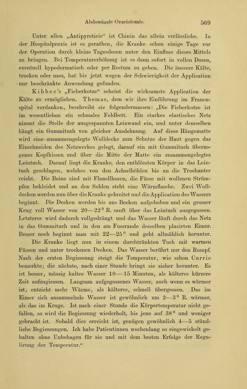 Unter allen „Antipyreticis ist Chinin das allein verlässliche. In der Hospitalpraxis ist es gerathen, die Kranke schon einige Tage vor der Operation durch kleine Tagesdosen unter den Einfluss dieses Mittels zu bringen. Bei Temperaturerhöhung ist es dann sofort in vollen Dosen, eventuell hypodermatisch oder per Rectum zu geben. Die äussere Kälte, trocken oder nass, hat bis jetzt wegen der Schwierigkeit der Application •nur beschränkte Anwendung gefunden. K i b b e e 's „Fieberkotze scheint die wirksamste Application der Kälte zu ermöglichen. Thomas, dem wir ihre Einführung im Frauen- spital verdanken, beschreibt sie folgendermassen: „Die Fieberkotze ist im wesentlichen ein schmales Feldbett. Ein starkes elastisches Netz nimmt die Stelle der ausgespannten Leinwand ein, und unter demselben hängt ein Gummituch von gleicher Ausdehnung. Auf diese Hängematte wird eine • zusammengelegte Wolldecke zum Schutze der Haut gegen das Einschneiden des Netzwerkes gelegt, darauf ein mit Grummituch überzo- genes Kopfkissen und über die Mitte der Matte ein zusammengelegtes Leintuch. Darauf liegt die Kranke, den entblössten Körper in das Lein- tuch geschlagen, welches von den Achselhöhlen bis an die Trochanter reicht. Die Beine sind mit Flanellhosen, die Füsse mit wollenen Strüm- pfen bekleidet und an den Sohlen steht eine Wärmflasche. Zwei Woll- decken werden nun über die Kranke gebreitet und die Application des Wassers beginnt. Die Decken werden bis ans Becken aufgehoben und ein grosser Krug voll Wasser von 20—22 ° E. sanft über das Leintuch ausgegossen. Letzteres wird dadurch vollgedrängt und das Wasser läuft durch das Netz in das Grummituch und in den am Fussrande desselben placirten Eimer. Besser noch beginnt man mit 22—25° und geht allmählich herunter. Die Kranke liegt nun in einem durchtränkten Tuch mit warmen Füssen und unter trockenen Decken. Das Wasser berührt nur den Bumpf. Nach der ersten Begiessung steigt die Temperatur, wie schon Currie bemerkte; die nächste, nach einer Stunde bringt sie sicher herunter. Es ist besser, massig kaltes Wasser 10 —15 Minuten, als kälteres kürzere Zeit aufzugiessen. Langsam aufgegossenes Wasser, auch wenn es wärmer ist, entzieht mehr Wärme, als kälteres, schnell übergössen. Das im Eimer sich ansammelnde Wasser ist gewöhnlich um 2—3° B. wärmer, als das im Kruge. Ist nach einer Stunde die Körpertemperatur nicht ge- fallen, so wird die Begiessung wiederholt, bis jene auf 38 ° und weniger gebracht ist. Sobald dies erreicht ist, genügen gewöhnlich 4—5 stünd- liche Begiessungen. Ich habe Patientinnen wochenlang so eingewickelt ge- halten ohne Unbehagen für sie und mit dem besten Erfolge der Regu- lirung der Temperatur.