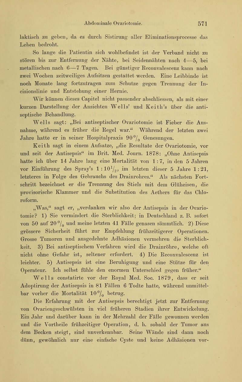 laktisch zu geben, da es durch Sistirung aller Eliminationsprocesse das Leben bedroht. So lange die Patientin sich wohlbefindet ist der Verband nicht zu stören bis zur Entfernung der Nähte, bei Seidennähten nach 4—5, bei metallischen nach 6—7 Tagen. Bei günstiger Reconvalescenz kann nach zwei Wochen zeitweiliges Aufsitzen gestattet werden. Eine Leibbinde ist noch Monate lang fortzutragen zum Schutze gegen Trennung der In- cisionslinie und Entstehung einer Hernie. Wir können dieses Capitel nicht passender abschliessen, als mit einer kurzen Darstellung der Ansichten Wells' und Keith's über die anti- septische Behandlung. Wells sagt: „Bei antiseptischer Ovariotomie ist Fieber die Aus- nahme, während es früher die Eegel war. Während der letzten zwei Jahre hatte er in seiner Hospitalpraxis 90°/0 Genesungen. Keith sagt in einem Aufsatze, „die Besultate der Ovariotomie, vor und seit der Antisepsis im Brit. Med. Journ. 1878: „Ohne Antisepsis hatte ich über 14 Jahre lang eine Mortalität von 1:7, in den 5 Jahren vor Einführung des Spray's 1 : lO1^; im letzten dieser 5 Jahre 1:21, letzteres in Folge des Gebrauchs des Drainrohres. Als nächsten Fort- schritt bezeichnet er die Trennung des Stiels mit dem Glüheisen, die provisorische Klammer und die Substitution des Aethers für das Chlo- roform. „Was, sagt er, „verdanken wir also der Antisepsis in der Ovario- tomie? 1) Sie vermindert die Sterblichkeit; in Deutschland z. B. sofort von 50 auf 20°/0 und meine letzten 41 Fälle genasen sämmtlich. 2) Diese grössere Sicherheit führt zur Empfehlung frühzeitigerer Operationen. Grosse Tumoren und ausgedehnte Adhäsionen vermehren die Sterblich- keit. 3) Bei antiseptischem Verfahren wird die Drainröhre, welche oft nicht ohne Gefahr ist, seltener erfordert. 4) Die Eeconvalescenz ist leichter. 5) Antisepsis ist eine Beruhigung und eine Stütze für den Operateur. Ich selbst fühle den enormen Unterschied gegen früher. Wells constatirte vor der Royal Med. Soc. 1879, dass er seit Adoptirung der Antisepsis in 81 Fällen 6 Todte hatte, während unmittel- bar vorher die Mortalität 10°/0 betrug. Die Erfahrung mit der Antisepsis berechtigt jetzt zur Entfernung von Ovariengeschwülsten in viel früheren Stadien ihrer Entwickelung. Ein Jahr und darüber kann in der Mehrzahl der Fälle gewonnen werden und die Vortheile frühzeitiger Operation, d. h. sobald der Tumor aus dem Becken steigt, sind unverkennbar. Seine Wände sind dann noch dünn, gewöhnlich nur eine einfache Cyste und keine Adhäsionen vor'