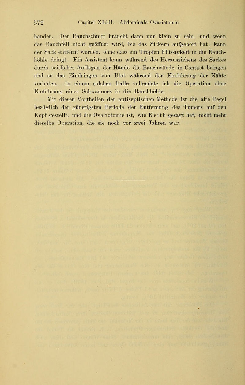 hanclen. Der Bauchschnitt braucht dann nur klein zu sein, und wenn das Bauchfell nicht geöffnet wird, bis das Sickern aufgehört hat, kann der Sack entfernt werden, ohne dass ein Tropfen Flüssigkeit in die Bauch- höhle dringt. Ein Assistent kann während des Herausziehens des Sackes durch seitliches Auflegen der Hände die Bauchwände in Contact bringen und so das Eindringen von Blut während der Einführung der Nähte verhüten. In einem solchen Falle vollendete ich die Operation ohne Einführung eines Schwammes in die Bauchhöhle. Mit diesen Vortheilen der antiseptischen Methode ist die alte Begel bezüglich der günstigsten Periode der Entfernung des Tumors auf den Kopf gestellt, und die Ovariotomie ist, wie Keith gesagt hat, nicht mehr dieselbe Operation, die sie noch vor zwei Jahren war.