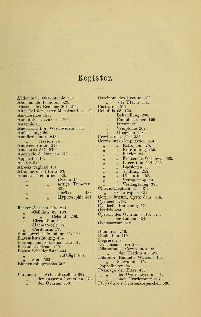 Register. Abdominale Ovariotomie 562. Abdominale Tumoren 529. Abscess des Beckens 204. 211. Alter bei der ersten Menstruation 112. Amenorrhoe 129. Amputatio cervicis ut. 254. Anaemie 69. Aneurisma fibr. Geschwülste 387. Anfrischung 26. Anteflexio uteri 245. „ cervicis 241. Anteversio uteri 218. Antisepsis 567. 570. Apoplexie d. Ovarien 178. Applicator 13. Ascites 545. Atresia vaginae 151. Atrophie des Uterus 63. Aeussere Genitalien 430. „ „ Cysten 434. „ ,, fettige Tumoren 433. „ „ fibröse „ 433. „ „ Hypertrophie 431. Becken-Abscess 204. 211. „ -Cellulitis 65. 193. „ „ Behandl. 206. „ -Circulation 84. „ -Haematocele 176. „ -Peritonitis 193. Bindegewebsentzündung 65. 193. Blasen-Entzündung 494. Blasengrund - Substanzverlust 453. Blasenhals-Fissur 490. Blasen-Scheidenfistel 444. „ „ zufällige 475. „ -Stein 502. Blumenkohlgewächs 362. Carcinom — Arten desselben 362. ,, der äusseren Genitalien 376. „ der Ovarien 550. Carcinom des Kectum 377. „ des Uterus 361. Castration 511. Cellulitis 65. 193. „ Behandlung 206. ,, Complicationen 199. „ latente 52. „ Symptome 202. „ Ursachen 198. Cervicalrisse 324. 335. Cervix uteri-Amputation 354. „ „ Ectropion 325. „ „ Erkrankung 439. „ „ Flexion 241. ,, „ Fressendes Geschwür 363. „ „ Laceration 324. 335.. „ „ Laesionen 53. „ „ Spaltung 252. „ „ Ulceration 58. ,, „ Verlagerung 53. „ „ Verlängerung 355. Clitoris-Elephantiasis 431. „ -Hypertrophie 431. Corpus luteum, Cyste ders. 516. Cystocele 264. Cystische Entartung 67. Cystitis 494. Cystom des Ovariums 516. 523. „ der Labien 434. Cystosarcom 518. Dammriss 276. Denidation 110. Depressor 9. Descensus Uteri 263. Dilatation d. Cervix uteri 99. „ der Urethra 48. 490. Dilatator, Emmet's Wasser- 16. „ Schwamm- 15. Doppelhaken 26. Drainage der Blase 498. „ der Ovariencysten 541. „ nach Ovariotomie 567. Drysdale's Ovarienkörperchen 530.