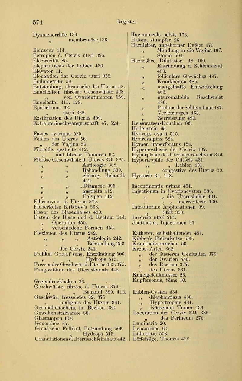 Dysmenorrhöe 134. „ membranöse, i 36. Ecraseur 414. Ectropion d. Cervix uteri 325. Electricität 85. Elephantiasis der Labien 430. Elevator 11. Elongation der Cervix uteri 355. Endometritis 58. Entzündung, chronische des Uterus 58. Enucleation fibröser Geschwülste 428. ,, von Ovarientumoren 559. Enucleator 415. 428. Epithelioma 62. „ uteri 362. Exstirpation des Uterus 409. Extrauterinschwangerschaft 47. 524. Facies ovariana 525. Fehlen des Uterus 56. ,, der Vagina 56. Fibroide, gestielte 412. „ und fibröse Tumoren 62. Fibröse Geschwülste d. Uterus 379. 385. „ „ Aetiologie 388. „ „ Behandlung 399. „ „ chirurg. Behandl. 412. „ „ , Diagnose 395. „ „ gestielte 412. „ „ Polypen 412. Fibromyom d. Uterus 379. Fieberkotze Kibbee's 568. Fissur des Blasenhalses 490. Fisteln der Blase und d. Kectum 444. „ Operation 450. „ verschiedene Formen 453. Flexionen des Uterus 242. „ „ „ Aetiologie 242. „ „ „ Behandlung 253. „ der Cervix 241. Follikel Graafsche, Entzündung 506. „ „ Hydrops 515. Fressendes Geschwür d. Uterus 363.375. Fungositäten des Uteruskanals 442. Gegendruckhaken 26. Geschwülste, fibröse d. Uterus 379. „ . „ Behandl. 399. 412. Geschwür, fressendes 62. 375. „ malignes des Uterus 361. Gesundheitsebene im Becken 234. Gewohnheitskranke 80. Glastampon 174. Gonorrhöe 67. Graafsche Follikel, Entzündung 506. „ „ Hydrops 515. Granulationen d.Uterusschleimhaut 442. Haematocele pelvis 176. Haken, stumpfer 26. Harnleiter, angeborner Defect 471. „• Mündimg in die Vagina 467. „ Steine 504. Harnröhre, Dilatation 48. 490. „ Entzündung d. Schleimhaut 486. ,, folliculäre Gewächse 487. „ Krankheiten 485. ,, mangelhafte Entwicklung 463. ,, neuromatoide Geschwulst 486. „ Prolaps der Schleimhaut 487. ,, Verletzungen 463. „ Zerreissung 490. Heisswasser-Douchen 86. Höllenstein 95. Hydrops ovarii 515. Hydrosalpinx 524. Hymen imperforatus 154. Hyperaesthesie der Cervix 102. Hyperplasie des Uterusparenchyms 379. Hypertrophie der Clitoris 431. „ „ Labien 431. „ congestive des Uterus 59. Hysterie 64. 148. Incontinentia urinae 491. Injectionen in Ovariencysten 538. „ „ die Uterushöhle 404. ,, „ ,, unerweiterte 100. Intrauterine Applicationen 99. ,, Stift 358. Inversio uteri 294. Jodtinctur, Injectionen 97. Katheter, selbsthaltender 451. Kibbee's Fieberkotze 568. Krankheitsursachen 53. Krebs-Arten 362. ,, der äusseren Genitalien 376. „ der Ovarien 550. „ des Kectum 377. „ des Uterus 361. Kugelgelenkmesser 23. Kupfersonde, Sims 10. Labien-Cysten 434. „ -Elephantiasis 430. ,, -Hypertrophie 431. „ -Nässender Tumor 433. Laceration der Cervix 324. 335. „ des Perineum 276. Laminaria 20. Leucorrhöe 67. Lithotritie 503. Löffelsäge, Thomas 428.