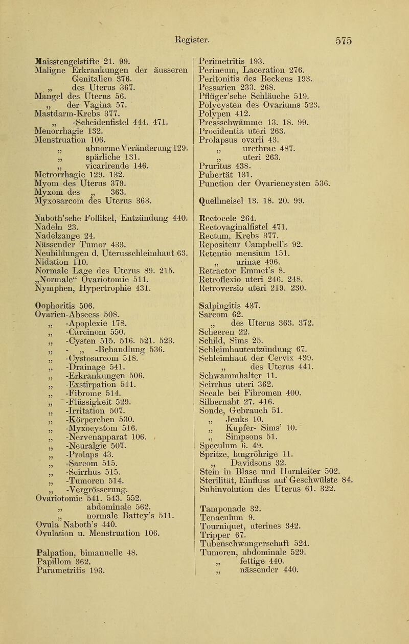 Maisstengelstifte 21. 99. Maligne Erkrankungen der äusseren G-enitalien 376. „ des Uterus 367. Mangel des Uterus 56. „ der Vagina 57. Mastdarm-Krebs 377. „ -Scbeidenfistel 444. 471. Menorrhagie 132. Menstruation 106. „ abnorme Veränderung 129. „ spärliche 131. „ vicarirende 146. Metrorrhagie 129. 132. Myom des Uterus 379. Myxom des „ 363. Myxosarcom des Uterus 363. Naboth'sche Follikel, Entzündung 440. Nadeln 23. Nadelzange 24. Nässender Tumor 433. Neubildungen d. Uterusschleimkaut 63. Nidation 110. Normale Lage des Uterus 89. 215. „Normale Ovariotomie 511. Nymphen, Hypertrophie 431. Oophoritis 506. Ovarien-Abscess 508. „ -Apoplexie 178. „ -Carcinom 550. „ -Cysten 515. 516. 521. 523. „ - „ -Behandlung 536. „ -Cystosarcom 518. „ -Drainage 541. „ -Erkrankungen 506. „ -Exstirpation 511. „ -Fibrome 514. „ -Flüssigkeit 529. „ -Irritation 507. „ -Körperchen 530. „ -Myxocystom 516. „ -Nervenapparat 106. „ -Neuralgie 507. „ -Prolaps 43. „ -Sarcom 515. ,, -Scirrhus 515. „ -Tumoren 514. „ -Vergrösserung. Ovariotomie 541. 543. 552. „ abdominale 562. „ normale Battey's 511. Ovula Naboth's 440. Ovulation u. Menstruation 106. Palpation, bimanuelle 48. Papillom 362. Parametritis 193. Perimetritis 193. Perineum, Laceration 276. Peritonitis des Beckens 193. Pessarien 233. 268. Pflüger'sche Schläuche 519. Polycysten des Ovariums 523. Polypen 412. Pressschwämme 13. 18. 99. Procidentia uteri 263. Prolapsus ovarii 43. „ urethrae 487. „ uteri 263. Pruritus 438. Pubertät 131. Punction der Ovariencysten 536. Quellmeisel 13. 18. 20. 99. Rectocele 264. Rectovaginalfistel 471. Rectum, Krebs 377. Bepositeur Campbell's 92. Retentio mensium 151. „ urinae 496. Eetractor Emmet's 8. Eetroflexio uteri 246. 248. Betroversio uteri 219. 230. Salpingitis 437. Sarcom 62. „ des Uterus 363. 372. Scheeren 22. Schild, Sims 25. Schleimhautentzündung 67. Schleimhaut der Cervix 439. „ des Uterus 441. Schwammhalter 11. Schrhus uteri 362. Seeale bei Fibromen 400. Silbernaht 27. 416. Sonde, Gebrauch 51. „ Jenks 10. „ Kupfer- Sims' 10. „ Simpsons 51. Speculum 6. 49. Spritze, langröhrige 11. „ Davidsons 32. Stein in Blase und Harnleiter 502. Sterilität, Einfluss auf Geschwülste 84. Subinvolution des Uterus 61. 322. Tamponade 32. Tenaculum 9. Tourniquet, uterines 342. Tripper 67. Tubenschwangerschaft 524. Tumoren, abdominale 529. „ fettige 440. nässender 440.
