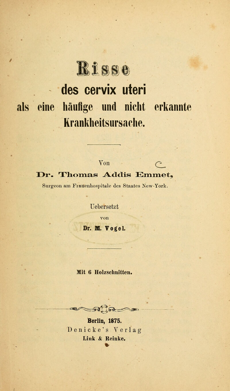 des cervix uteri als eine häufige und nicht erkannte Krankheitsursache. Von Q^ I>r. Thomas .AxLdis Emmet, Surgeon am Frauenhospitale des Staates New-York. Uebersetzt von Dr. ffl. Vogel. Mit 6 Holzschnitten. ..eatä^^.-^: !^fe-; Berlin, 1875. Denicke's Verla Link & Reiuke.