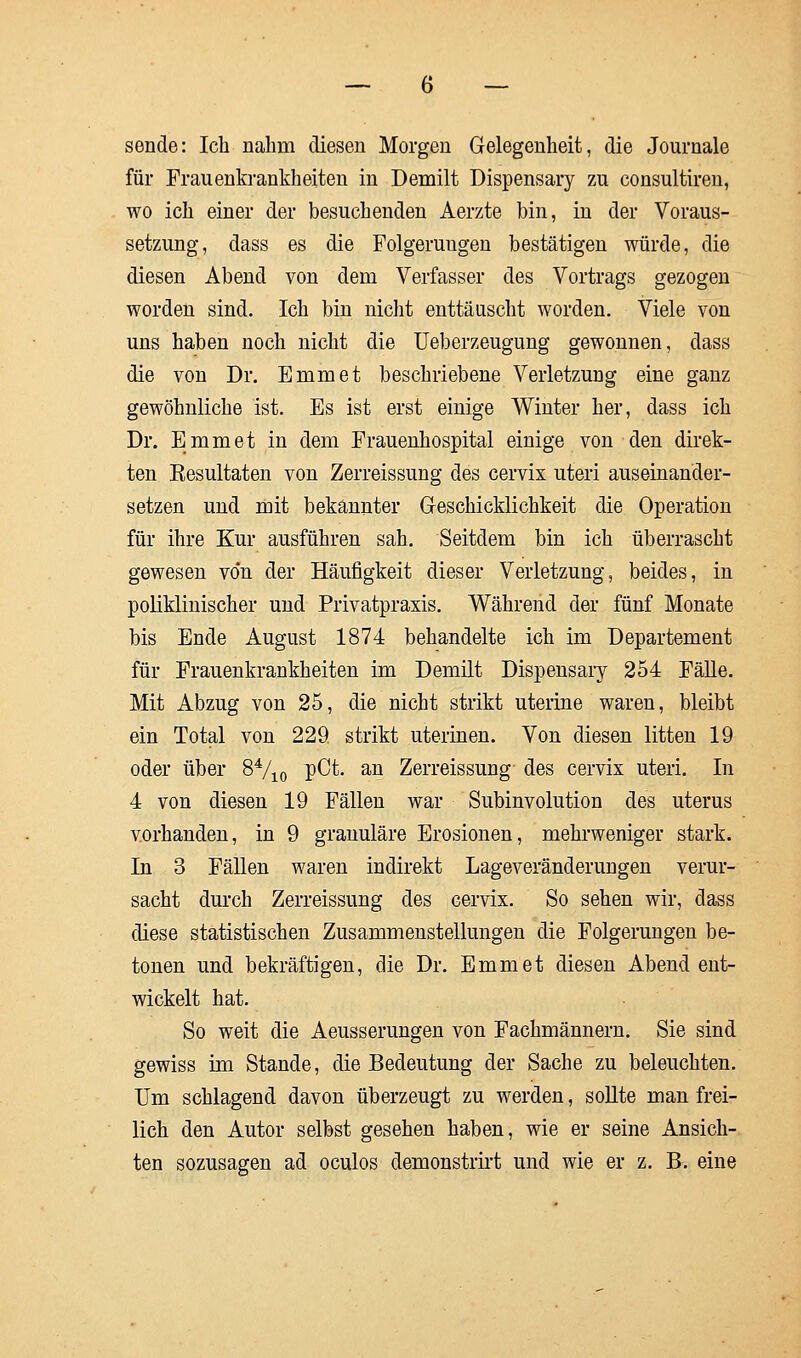 sende: Ich nahm diesen Morgen Gelegenheit, die Journale für Frauenkrankheiten in Demilt Dispensary zu consultiren, wo ich einer der besuchenden Aerzte bin, in der Voraus- setzung, dass es die Folgerungen bestätigen würde, die diesen Abend von dem Verfasser des Vortrags gezogen worden sind. Ich bin nicht enttäuscht worden. Viele von uns haben noch nicht die Ueberzeugung gewonnen, dass die von Dr. Emmet beschriebene Verletzung eine ganz gewöhnliche ist. Es ist erst einige Winter her, dass ich Dr. Emmet in dem Frauenhospital einige von den direk- ten Eesultaten von Zerreissung des cervix uteri auseinander- setzen und mit bekannter Geschicklichkeit die Operation für ihre Kur ausführen sah. Seitdem bin ich überrascht gewesen von der Häufigkeit dieser Verletzung, beides, in poliklinischer und Privatpraxis. Während der fünf Monate bis Ende August 1874 behandelte ich im Departement für Frauenkrankheiten im Demilt Dispensary 254 Fälle. Mit Abzug von 25, die nicht strikt uterine waren, bleibt ein Total von 229. strikt uterinen. Von diesen litten 19 oder über 84/i0 P^t. an Zerreissung des cervix uteri. In 4 von diesen 19 Fällen war Subinvolution des uterus vorhanden, in 9 granuläre Erosionen, mehrweniger stark. In 3 Fällen waren indirekt Lageveränderungen verur- sacht durch Zerreissung des cervix. So sehen wir, dass diese statistischen Zusammenstellungen die Folgerungen be- tonen und bekräftigen, die Dr. Emmet diesen Abend ent- wickelt hat. So weit die Aeusserungen von Fachmännern. Sie sind gewiss im Stande, die Bedeutung der Sache zu beleuchten. Um schlagend davon überzeugt zu werden, sollte man frei- lich den Autor selbst gesehen haben, wie er seine Ansich- ten sozusagen ad oculos demonstrirt und wie er z. B. eine