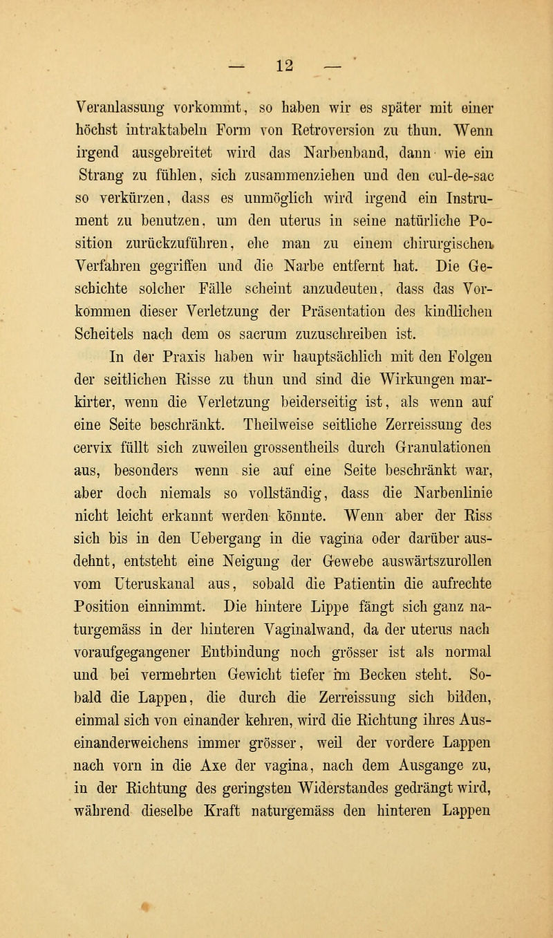 Veranlassung vorkommt, so haben wir es später mit einer höchst intraktabelu Form von Retroversion zu thun. Wenn irgend ausgebreitet wird das Narbenband, dann wie ein Strang zu fühlen, sich zusammenziehen und den cul-de-sac so verkürzen, dass es unmöglich wird irgend ein Instru- ment zu benutzen, um den uterus in seine natürliche Po- sition zurückzuführen, ehe man zu einem chirurgischen Verfahren gegriffen und die Narbe entfernt hat. Die Ge- schichte solcher Fälle scheint anzudeuten, dass das Vor- kommen dieser Verletzung der Präsentation des kindlichen Scheitels nach dem os sacrum zuzuschreiben ist. In der Praxis haben wir hauptsächlich mit den Folgen der seitlichen Risse zu thun und sind die Wirkungen mar- kirter, wenn die Verletzung beiderseitig ist, als wenn auf eine Seite beschränkt. Theilweise seitliche Zerreissung des cervix füllt sich zuweilen grossentheils durch Granulationen aus, besonders wenn sie auf eine Seite beschränkt war, aber doch niemals so vollständig, dass die Narbenlinie nicht leicht erkannt werden könnte. Wenn aber der Riss sich bis in den Uebergang in die vagina oder darüber aus- dehnt, entsteht eine Neigung der Gewebe auswärtszurollen vom Uteruskanal aus, sobald die Patientin die aufrechte Position einnimmt. Die hintere Lippe fängt sich ganz na- turgemäss in der hinteren Vaginalwand, da der uterus nach voraufgegangener Entbindung noch grösser ist als normal und bei vermehrten Gewicht tiefer im Becken steht. So- bald die Lappen, die durch die Zerreissung sich bilden, einmal sich von einander kehren, wird die Richtung ihres Aus- einanderweichens immer grösser, weil der vordere Lappen nach vorn in die Axe der vagina, nach dem Ausgange zu, in der Richtung des geringsten Widerstandes gedrängt wird, während dieselbe Kraft naturgemäss den hinteren Lappen