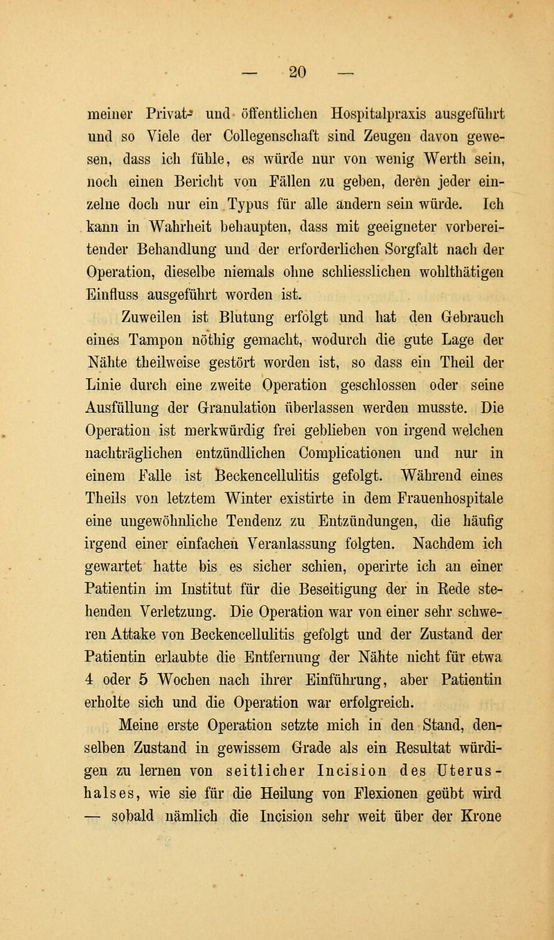 meiner Privat- und öffentlichen Hospitalpraxis ausgeführt und so Viele der Collegenschaft sind Zeugen davon gewe- sen, dass ich fühle, es würde nur von wenig Werth sein, noch einen Bericht von Fällen zu geben, deren jeder ein- zelne doch nur ein Typus für alle andern sein würde. Ich kann in Wahrheit behaupten, dass mit geeigneter vorberei- tender Behandlung und der erforderlichen Sorgfalt nach der Operation, dieselbe niemals ohne schliesslich en wohlthätigen Einfluss ausgeführt worden ist. Zuweilen ist Blutung erfolgt und hat den Gebrauch eines Tampon nöthig gemacht, wodurch die gute Lage der Nähte theilweise gestört worden ist, so dass ein Theil der Linie durch eine zweite Operation geschlossen oder seine Ausfüllung der Granulation überlassen werden musste. Die Operation ist merkwürdig frei geblieben von irgend welchen nachträglichen entzündlichen Complicationen und nur in einem Falle ist Beckencellulitis gefolgt. Während eines Theils von letztem Winter existirte in dem Frauenhospitale eine ungewöhnliche Tendenz zu Entzündungen, die häufig irgend einer einfachen Veranlassung folgten. Nachdem ich gewartet hatte bis es sicher schien, operirte ich an einer Patientin im Institut für die Beseitigung der in Eede ste- henden Verletzung. Die Operation war von einer sehr schwe- ren Attake von Beckencellulitis gefolgt und der Zustand der Patientin erlaubte die Entfernung der Nähte nicht für etwa 4 oder 5 Wochen nach ihrer Einführung, aber Patientin erholte sich und die Operation war erfolgreich. Meine erste Operation setzte mich in den Stand, den- selben Zustand in gewissem Grade als ein Kesultat würdi- gen zu lernen von seitlicher Incision des Uterus- hals es, wie sie für die Heilung von Flexionen geübt wird — sobald nämlich die Incision sehr weit über der Krone