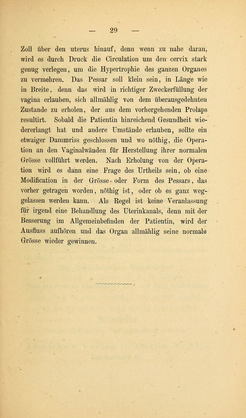 Zoll über den uterus hinauf, denn wenn zu nahe daran, wird es durch Druck die Circulation um den cervlx stark genug verlegen, um die Hypertrophie des ganzen Organes zu vermehren. Das Pessar soll klein sein, in Länge wie in Breite, denn das wird in richtiger Zweckerfüllung der vagina erlauben, sich allmählig von dem überausgedehnten Zustande zu erholen, der aus dem vorhergehenden Prolaps resultirt. Sobald die Patientin hinreichend Gesundheit wie- dererlangt hat und andere Umstände erlauben, sollte ein etwaiger Dammriss geschlossen und wo nöthig, die Opera- tion an den Vaginalwänden für Herstellung ihrer normalen Grösse vollführt werden. Nach Erholung von der Opera- tion wird es dann eine Frage des Urtheils sein, ob eine Modification in der Grösse - oder Form des Pessars, das vorher getragen worden, nöthig ist, oder ob es ganz weg- gelassen werden kann. Als Kegel ist keine Veranlassung für irgend eine Behandlung des Uterinkanals, denn mit der Besserung im Allgemeinbefinden der Patientin, wird der Ausfluss aufhören und das Organ allmählig seine normale Grösse wieder gewinnen.