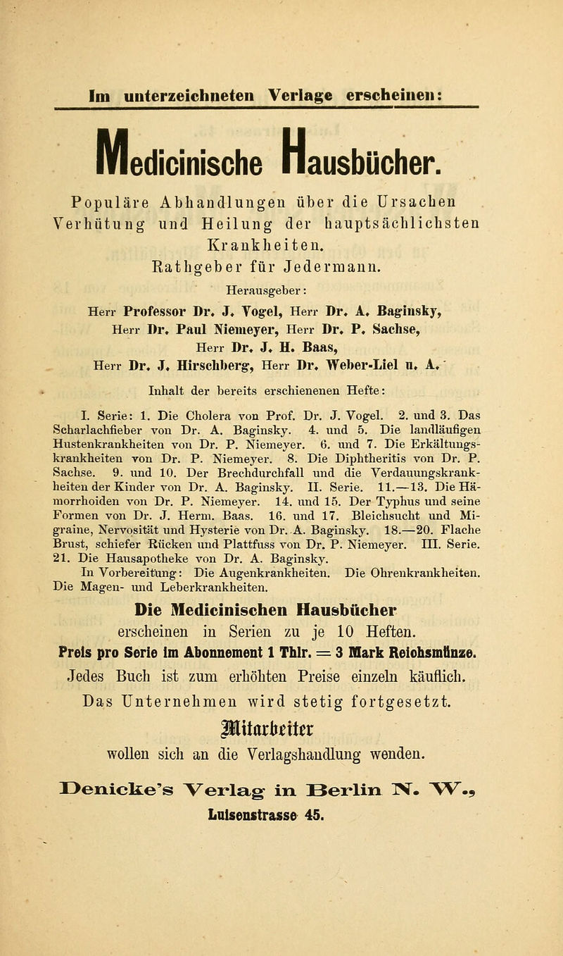 medicinische H edicinische Hausbücher. Populäre Abhandlungen über die Ursachen Verhütung und Heilung der hauptsächlichsten Krankheiten. Eathgeber für Jedermann. Herausgeber: Herr Professor Dr. J. Yogel, Herr Dr. A, Baginsky, Herr Dr. Paul Niemeyer, Herr Dr. P. Sachse, Herr Dr. J. H. Baas, Herr Dr. J, Hirschberg-, Herr Dr. Wefoer-Liel u. A. Inhalt der bereits erschienenen Hefte: I. Serie: 1. Die Cholera von Prof. Dr. J. Vogel. 2. und 3. Das Scharlachfieber von Dr. A. Baginsky. 4. und 5. Die landläufigen Hustenkrankheiten von Dr. P. Niemeyer. 6. und 7. Die Erkältungs- krankheiten von Dr. P. Niemeyer. 8. Die Diphtheritis von Dr. P. Sachse. 9. und 10. Der Brechdurchfall und die Verdauungskrank- heiten der Kinder von Dr. A. Baginsky. II. Serie. 11.—13. Die Hä- morrhoiden von Dr. P. Niemeyer. 14. und 15. Der Typhus und seine Formen von Dr. J. Herrn. Baas. 16. und 17. Bleichsucht und Mi- graine, Nervosität und Hysterie von Dr. A. Baginsky. 18.—20. Flache Brust, schiefer Rücken und Plattfuss von Dr. P. Niemeyer. III. Serie. 21. Die Hausapotheke von Dr. A. Baginsky. In Vorbereitung: Die Augenkrankheiten. Die Ohrenkrankheiten. Die Magen- und Leberkrankheiten. Die Medicinischen Hausbücher erscheinen in Serien zu je 10 Heften. Preis pro Serie im Abonnement 1 Thlr. = 3 Mark Reiohsmünze. Jedes Buch ist zum erhöhten Preise einzeln käuflich. Das Unternehmen wird stetig fortgesetzt. wollen sich an die Verlagshandlung wenden. Denicke's Verlag in Berlin IV. W.9 Luisenstrasse 45.