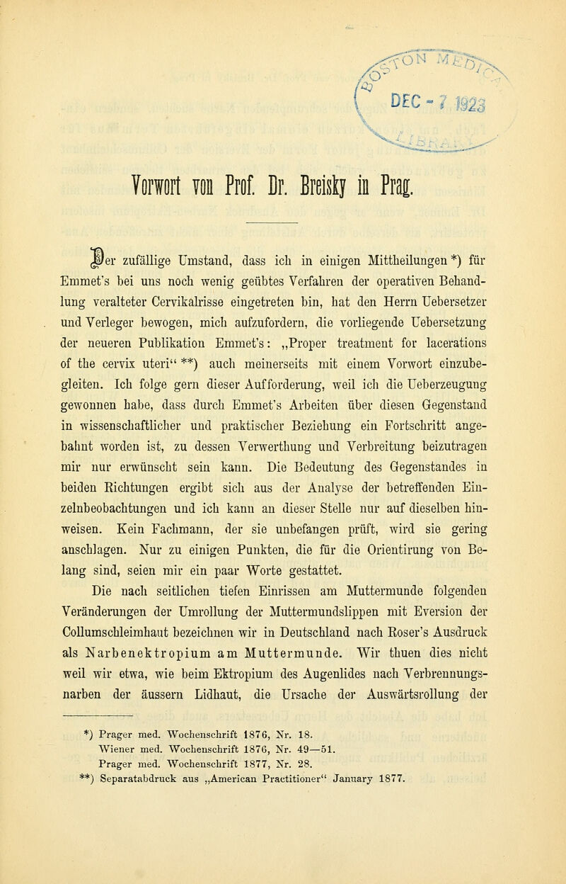* ■ DEC Vorwort von Prof. Er. Breisty in Prag. JDer zufällige Umstand, dass ich in einigen Mittheilungen *) für Emmet's bei uns noch wenig geübtes Verfahren der operativen Behand- lung veralteter Cervikälrisse eingetreten bin, hat den Herrn Uebersetzer und Verleger bewogen, mich aufzufordern, die vorliegende Uebersetzung der neueren Publikation Emmet's: „Proper treatment for lacerations of the cervix uteri **) auch meinerseits mit einem Vorwort einzube- gleiten. Ich folge gern dieser Aufforderung, weil ich die Ueberzeugung gewonnen habe, dass durch Emmet's Arbeiten über diesen Gegenstand in wissenschaftlicher und praktischer Beziehung ein Fortschritt ange- bahnt worden ist, zu dessen Verwerthung und Verbreitung beizutragen mir nur erwünscht sein kann. Die Bedeutung des Gegenstandes in beiden Richtungen ergibt sich aus der Analyse der betreffenden Ein- zelnbeobachtungen und ich kann an dieser Stelle nur auf dieselben hin- weisen. Kein Fachmann, der sie unbefangen prüft, wird sie gering anschlagen. Nur zu einigen Punkten, die für die Orientirung von Be- lang sind, seien mir ein paar Worte gestattet. Die nach seitlichen tiefen Einrissen am Muttermunde folgenden Veränderungen der Umrollung der Muttermundslippen mit Eversion der Collumschleimhaut bezeichnen wir in Deutschland nach Roser's Ausdruck als Narbenektropium am Muttermunde. Wir thuen dies nicht weil wir etwa, wie beim Ektropium des Augenlides nach Verbrennungs- narben der äussern Lidhaut, die Ursache der Auswärtsrollung der *) Prager med. Wochenschrift 1876, Nr. 18. Wiener med. Wochenschrift 1876, Nr. 49—51. Prager med. Wochenschrift 1877, Nr. 28. **) Separatabdruck aus „American Practitioner January 1877.