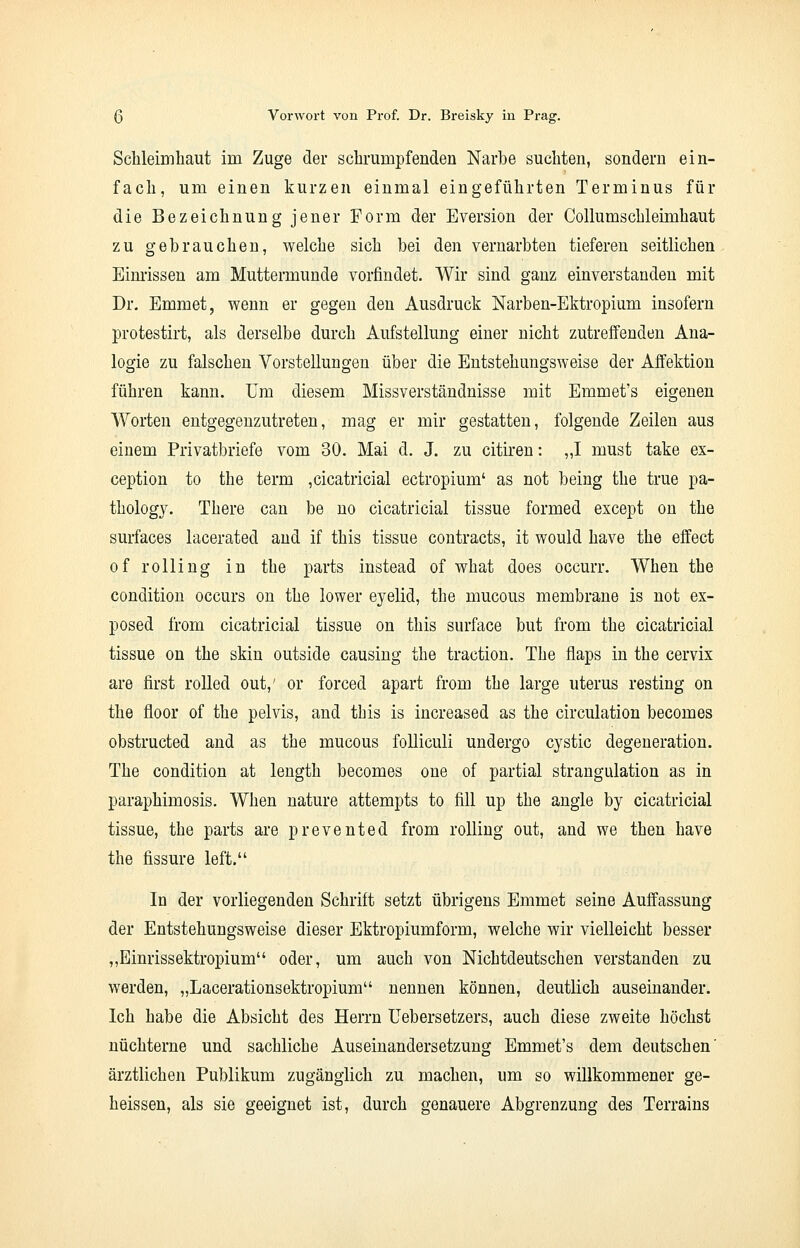 Schleimhaut im Zuge der schrumpfenden Narbe suchten, sondern ein- fach, um einen kurzen einmal eingeführten Terminus für die Bezeichnung jener Form der Eversion der Collumschleimhaut zu gebrauchen, welche sich bei den vernarbten tieferen seitlichen Einrissen am Muttermunde vorfindet. Wir sind ganz einverstanden mit Dr. Emmet, wenn er gegen den Ausdruck Narben-Ektropium insofern protestirt, als derselbe durch Aufstellung einer nicht zutreffenden Ana- logie zu falschen Vorstellungen über die Entstehungsweise der Affektion führen kann, um diesem Missverständnisse mit Emmet's eigenen Worten entgegenzutreten, mag er mir gestatten, folgende Zeilen aus einem Privatbriefe vom 30. Mai d. J. zu citiren: „I must take ex- ception to the term ,cicatricial ectropium' as not being the true pa- thology. There can be no cicatricial tissue formed except on the surfaces lacerated and if this tissue contracts, it would have the effect of rolling in the parts instead of what does occurr. When the condition occurs on the lower eyelid, the mucous membrane is not ex- posed from cicatricial tissue on this surface but from the cicatricial tissue on the skin outside causing the traction. The fiaps in the cervix are first rolled out,' or forced apart from the large uterus resting on the floor of the pelvis, and this is increased as the circulation becomes obstructed and as the mucous folliculi undergo cystic degeneration. The condition at length becomes one of partial Strangulation as in paraphimosis. When nature attempts to fill up the angle by cicatricial tissue, the parts are prevented from rolling out, and we then have the fissure left. In der vorliegenden Schrift setzt übrigens Emmet seine Auffassung der Entstehungsweise dieser Ektropiumform, welche wir vielleicht besser „Einrissektropium oder, um auch von Nichtdeutschen verstanden zu werden, „Lacerationsektropium nennen können, deutlich auseinander. Ich habe die Absicht des Herrn Uebersetzers, auch diese zweite höchst nüchterne und sachliche Auseinandersetzung Emmet's dem deutschen' ärztlichen Publikum zugänglich zu machen, um so willkommener ge- heissen, als sie geeignet ist, durch genauere Abgrenzung des Terrains