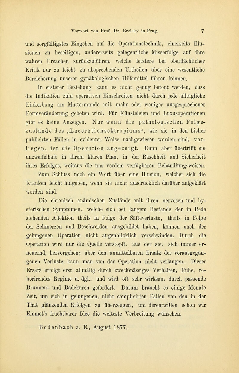 und sorgfältigstes Eingehen auf die Operationstechnik, einerseits Illu- sionen zu beseitigen, andererseits gelegentliche Misserfolge auf ihre wahren Ursachen zurückzuführen, welche letztere bei oberflächlicher Kritik nur zu leicht zu absprechenden Urtheilen über eine wesentliche Bereicherung unserer gynäkologischen Hilfsmittel führen können. In erstem* Beziehung kann es nicht genug betont werden, dass die Indikation zum operativen Einschreiten nicht durch jede alltägliche Einkerbung am Muttermunde mit mehr oder weniger ausgesprochener Formveränderung geboten wird. Für Künsteleien und Luxusoperationen gibt es keine Anzeigen. Nur wenn die pathologischen Folge- zustände des „Lacerationsektropiums, wie sie in den bisher publicirten Fällen in evidenter Weise nachgewiesen worden sind, vor- liegen, ist die Operation angezeigt. Dann aber übertrifft sie unzweifelhaft in ihrem klaren Plan, in der Raschheit und Sicherheit ihres Erfolges, weitaus die uns vordem verfügbaren Behandlungsweisen. Zum Schluss noch ein Wort über eine Illusion, welcher sich die Krauken leicht hingeben, wenn sie nicht ausdrücklich darüber aufgeklärt worden sind. Die chronisch anämischen Zustände mit ihren nervösen und hy- sterischen Symptomen, welche sich bei langem Bestände der in Eede stehenden Affektion theils in Folge der Säfteverluste, theils in Folge der Schmerzen und Beschwerden ausgebildet haben, können nach der gelungenen Operation nicht augenblicklich verschwinden. Durch die Operation wird nur die Quelle verstopft, aus der sie, sich immer er- neuernd, hervorgehen; aber den unmittelbaren Ersatz der vorausgegan- genen Verluste kann man von der Operation nicht verlangen. Dieser Ersatz erfolgt erst allmälig durch zweckmässiges Verhalten, Ruhe, ro- borirendes Regime u. dgi., und wird oft sehr wirksam durch passende Brunnen- und Badekuren gefördert. Darum braucht es einige Monate Zeit, um sich in gelungenen, nicht complicirten Fällen von den in der That glänzenden Erfolgen zu überzeugen, um derentwillen schon wir Emmet's fruchtbarer Idee die weiteste Verbreitung wünschen. Bodenbach a. E., August 1877.