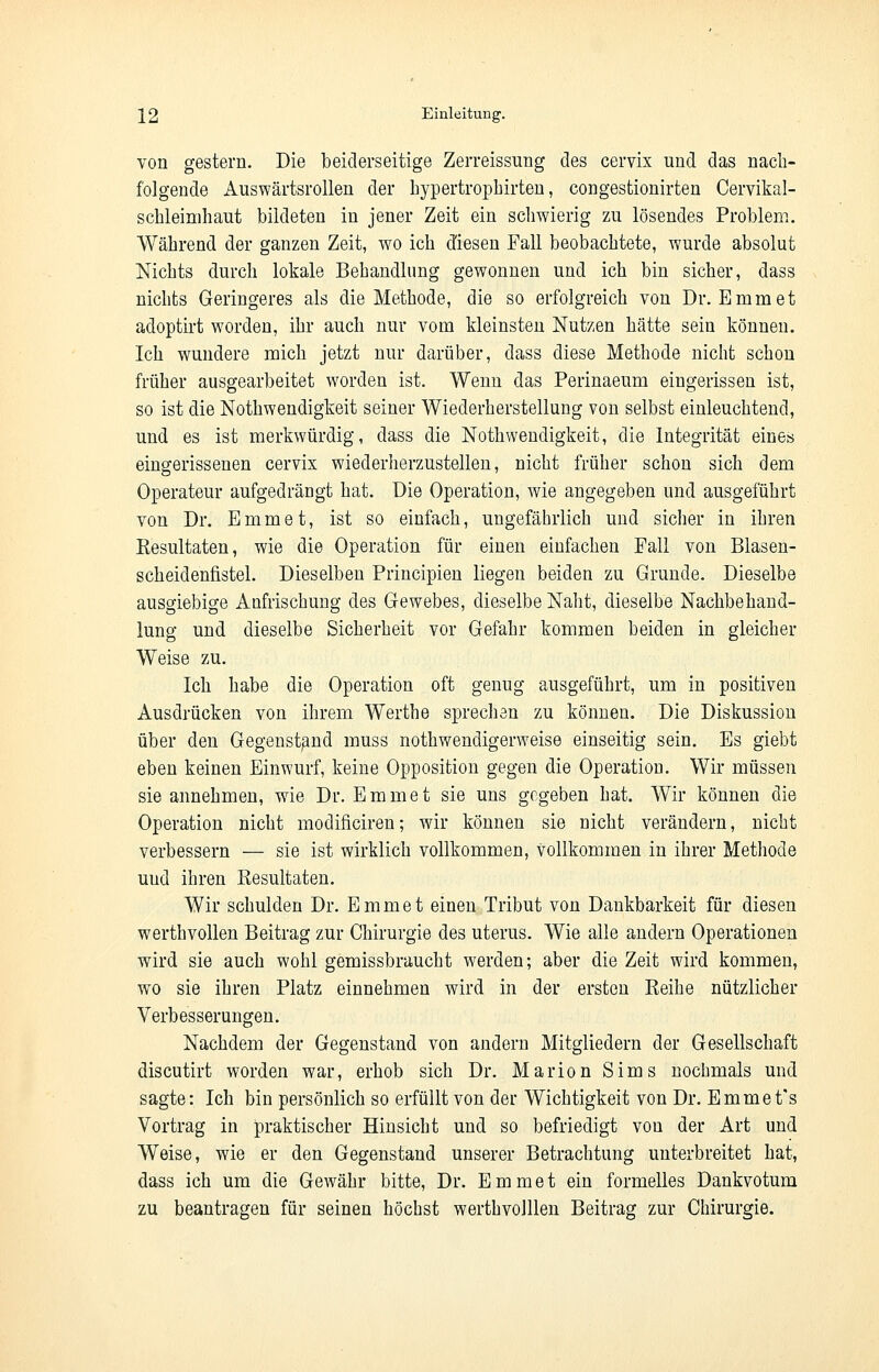 von gestern. Die beiderseitige Zerreissung des cervix und das nach- folgende Auswärtsrollen der hypertrophirten, congestionirten Cervikal- schleimhaut bildeten in jener Zeit ein schwierig zu lösendes Problem. Während der ganzen Zeit, wo ich diesen Fall beobachtete, wurde absolut Nichts durch lokale Behandlung gewonnen und ich bin sicher, dass nichts Geringeres als die Methode, die so erfolgreich von Dr. Emmet adoptirt worden, ihr auch nur vom kleinsten Nutzen hätte sein können. Ich wundere mich jetzt nur darüber, dass diese Methode nicht schon früher ausgearbeitet worden ist. Wenn das Perinaeum eingerissen ist, so ist die Notwendigkeit seiner Wiederherstellung von selbst einleuchtend, und es ist merkwürdig, dass die Notwendigkeit, die Integrität eines eingerissenen cervix wiederherzustellen, nicht früher schon sich dem Operateur aufgedräDgt hat. Die Operation, wie angegeben und ausgeführt von Dr. Emmet, ist so einfach, ungefährlich und sicher in ihren Eesultaten, wie die Operation für einen einfachen Fall von Blasen- scheidenfistel. Dieselben Principien liegen beiden zu Grande. Dieselbe ausgiebige Anfrischung des Gewebes, dieselbe Naht, dieselbe Nachbehand- lung und dieselbe Sicherheit vor Gefahr kommen beiden in gleicher Weise zu. Ich habe die Operation oft genug ausgeführt, um in positiven Ausdrücken von ihrem Werthe sprechan zu können. Die Diskussion über den Gegenstand muss notwendigerweise einseitig sein. Es giebt eben keinen Einwurf, keine Opposition gegen die Operation. Wir müssen sie annehmen, wie Dr. Emmet sie uns gegeben hat. Wir können die Operation nicht modificiren; wir können sie nicht verändern, nicht verbessern — sie ist wirklich vollkommen, Vollkommen in ihrer Methode uud ihren Eesultaten. Wir schulden Dr. Emmet einen Tribut von Dankbarkeit für diesen werthvollen Beitrag zur Chirurgie des uterus. Wie alle andern Operationen wird sie auch wohl gemissbraucht werden; aber die Zeit wird kommen, wto sie ihren Platz einnehmen wird in der ersten Keihe nützlicher Verbesserungen. Nachdem der Gegenstand von andern Mitgliedern der Gesellschaft discutirt worden war, erhob sich Dr. Marion Sims nochmals und sagte: Ich bin persönlich so erfüllt von der Wichtigkeit von Dr. Emmet's Vortrag in praktischer Hinsicht und so befriedigt vou der Art und Weise, wie er den Gegenstand unserer Betrachtung unterbreitet hat, dass ich um die Gewähr bitte, Dr. Emmet ein formelles Dankvotum zu beantragen für seinen höchst werthvolllen Beitrag zur Chirurgie.