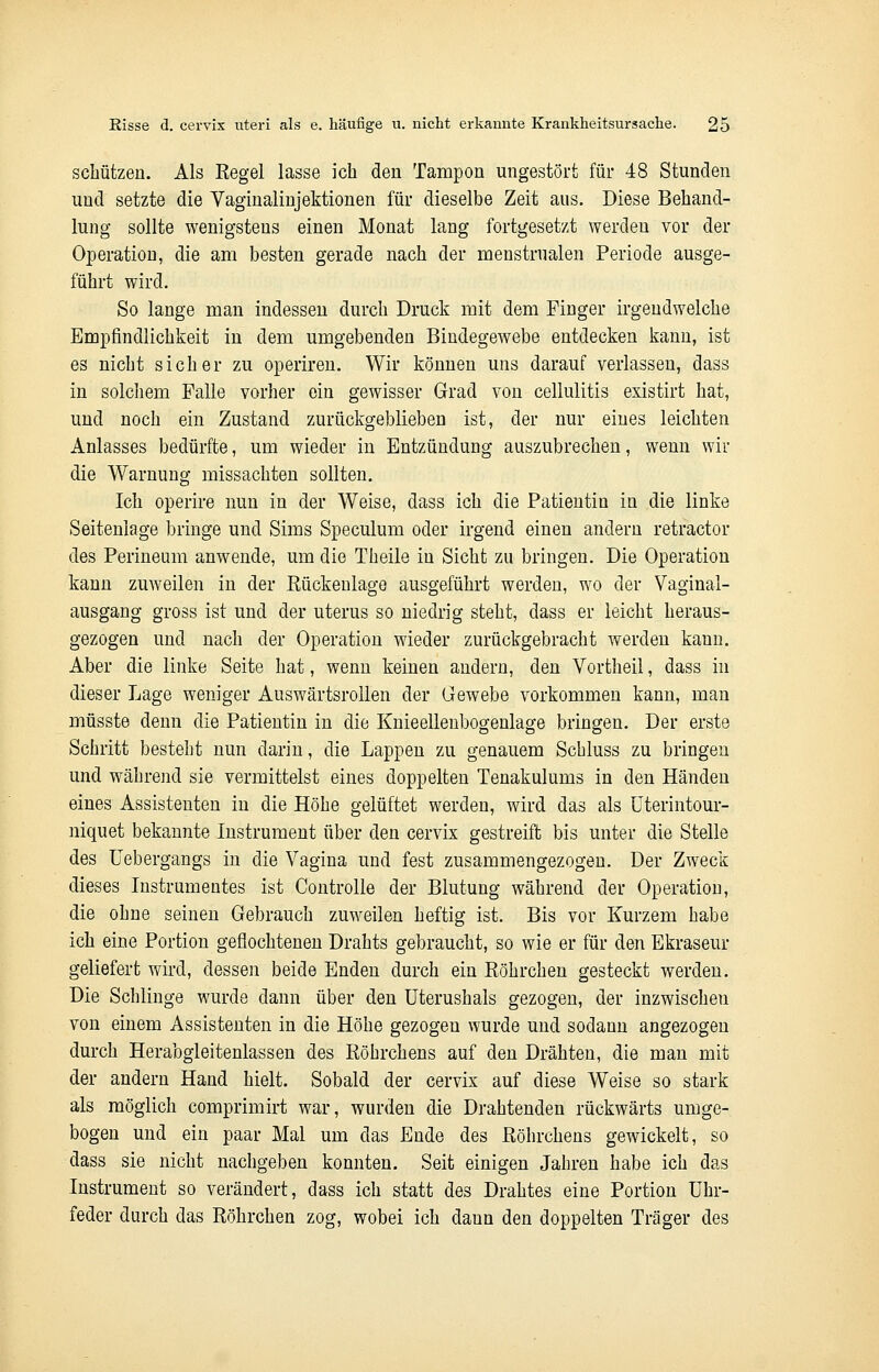 schützen. Als Regel lasse ich den Tampon ungestört für 48 Stunden und setzte die Vaginalinjektionen für dieselbe Zeit aus. Diese Behand- lung sollte wenigstens einen Monat lang fortgesetzt werden vor der Operation, die am besten gerade nach der menstrualen Periode ausge- führt wird. So lange man indessen durch Druck mit dem Finger irgendwelche Empfindlichkeit in dem umgebenden Bindegewebe entdecken kann, ist es nicht sicher zu operiren. Wir können uns darauf verlassen, dass in solchem Falle vorher ein gewisser Grad von cellulitis existirt hat, und noch ein Zustand zurückgeblieben ist, der nur eines leichten Anlasses bedürfte, um wieder in Entzündung auszubrechen, wenn wir die Warnung missachten sollten. Ich operire nun in der Weise, dass ich die Patientin in die linke Seiteniage bringe und Sims Speculum oder irgend einen andern retractor des Perineum anwende, um die Theile in Sicht zu bringen. Die Operation kann zuweilen in der Rückenlage ausgeführt werden, wo der Vaginal- ausgang gross ist und der uterus so niedrig steht, dass er leicht heraus- gezogen und nach der Operation wieder zurückgebracht werden kann. Aber die linke Seite hat, wenn keinen andern, den Vortheil, dass in dieser Lage weniger Auswärtsrollen der Gewebe vorkommen kann, man müsste denn die Patientin in die Knieellenbogenlage bringen. Der erste Schritt besteht nun darin, die Lappen zu genauem Schluss zu bringen und während sie vermittelst eines doppelten Tenakulums in den Händen eines Assistenten in die Höhe gelüftet werden, wird das als Uterintour- niquet bekannte Instrument über den cervix gestreift bis unter die Stelle des Uebergangs in die Vagina und fest zusammengezogen. Der Zweck dieses Instrumentes ist Controlle der Blutung während der Operation, die ohne seinen Gebrauch zuweilen heftig ist. Bis vor Kurzem habe ich eine Portion geflochtenen Drahts gebraucht, so wie er für den Ekraseur geliefert wird, dessen beide Enden durch ein Röhrchen gesteckt werden. Die Schlinge wurde dann über den Uterushals gezogen, der inzwischen von einem Assistenten in die Höhe gezogen wurde und sodann angezogen durch Herabgleitenlassen des Röhrchens auf den Drähten, die man mit der andern Hand hielt. Sobald der cervix auf diese Weise so stark als möglich comprimirt war, wurden die Drahtenden rückwärts umge- bogen und ein paar Mal um das Ende des Röhrchens gewickelt, so dass sie nicht nachgeben konnten. Seit einigen Jahren habe ich das Instrument so verändert, dass ich statt des Drahtes eine Portion Uhr- feder durch das Röhrchen zog, wobei ich dann den doppelten Träger des