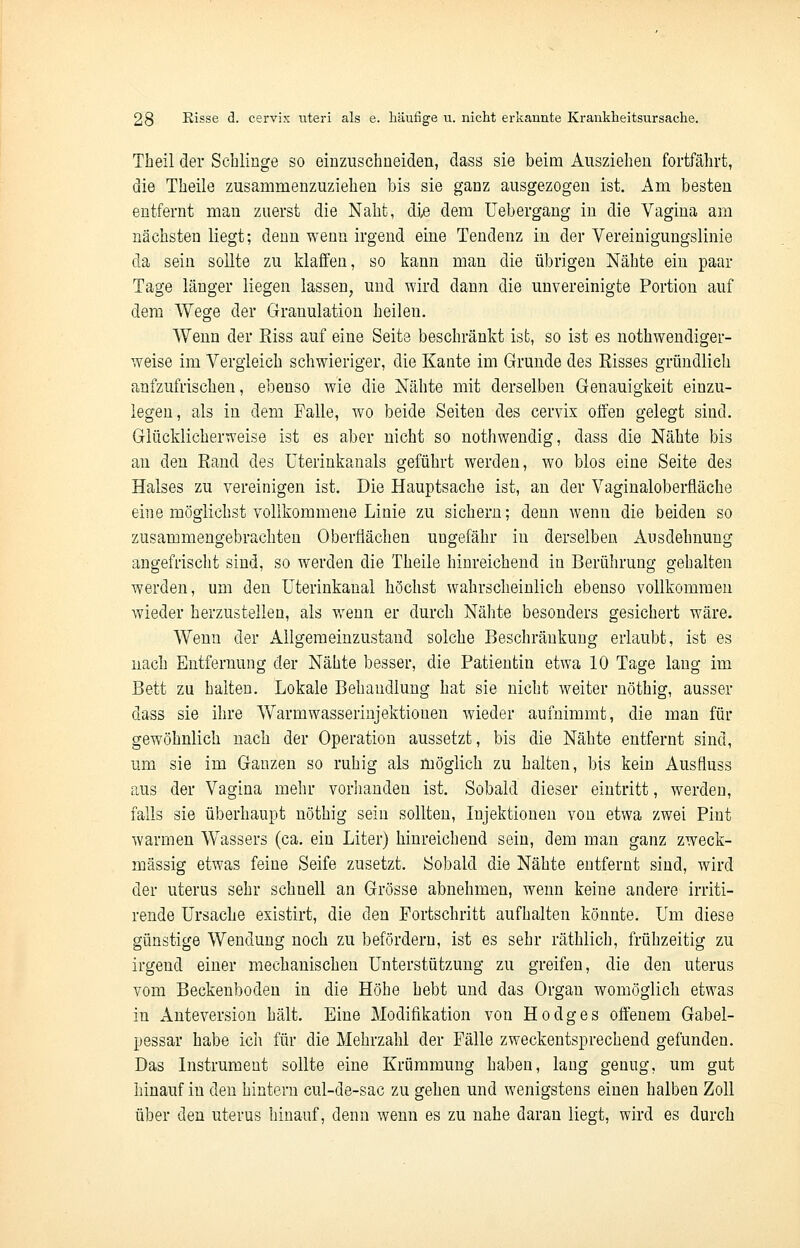 Theil der Schlinge so einzuschneiden, dass sie beim Ausziehen fortfährt, die Theile zusammenzuziehen bis sie ganz ausgezogen ist. Am besten entfernt man zuerst die Naht, die dem Uebergang in die Vagina am nächsten liegt; denn wenn irgend eine Tendenz in der Vereinigungslinie da sein sollte zu klaffen, so kann man die übrigen Nähte ein paar Tage länger liegen lassen, und wird dann die unvereinigte Portion auf dem Wege der Granulation heilen. Wenn der Kiss auf eine Seite beschränkt ist, so ist es nothwendiger- weise im Vergleich schwieriger, die Kante im Grunde des Risses gründlieh aufzufrischen, ebenso wie die Nähte mit derselben Genauigkeit einzu- legen, als in dem Falle, wo beide Seiten des cervix offen gelegt sind. Glücklicherweise ist es aber nicht so nothwendig, dass die Nähte bis an den Rand des üterinkanals geführt werden, wo blos eine Seite des Halses zu vereinigen ist. Die Hauptsache ist, an der Vaginaloberfiäche eine möglichst vollkommene Linie zu sichern; denn wenn die beiden so zusammengebrachten Oberflächen ungefähr in derselben Ausdehnung angefrischt sind, so werden die Theile hinreichend in Berührung gehalten werden, um den Uterinkanal höchst wahrscheinlich ebenso vollkommen wieder herzustellen, als wenn er durch Nähte besonders gesichert wäre. Wenn der Allgemeinzustand solche Beschränkung erlaubt, ist es nach Entfernung der Nähte besser, die Patientin etwa 10 Tage lang im Bett zu halten. Lokale Behandlung hat sie nicht weiter nöthig, ausser dass sie ihre Warmwasserinjektionen wieder aufnimmt, die man für gewöhnlich nach der Operation aussetzt, bis die Nähte entfernt sind, um sie im Ganzen so ruhig als möglich zu halten, bis kein Ausfiuss aus der Vagina mehr vorhanden ist. Sobald dieser eintritt, werden, falls sie überhaupt nöthig sein sollten, Injektionen von etwa zwei Pint warmen Wassers (ca. ein Liter) hinreichend sein, dem man ganz zweck- mässig etwas feine Seife zusetzt. Sobald die Nähte entfernt sind, wird der uterus sehr schnell an Grösse abnehmen, wenn keine andere irriti- rende Ursache existirt, die den Fortschritt aufhalten könnte. Um diese günstige Wendung noch zu befördern, ist es sehr räthlich, frühzeitig zu irgend einer mechanischen Unterstützung zu greifen, die den uterus vom Beckenboden in die Höhe hebt und das Organ womöglich etwas in Anteversion hält. Eine Modifikation von Ho dg es offenem Gabel- pessar habe ich für die Mehrzahl der Fälle zweckentsprechend gefunden. Das Instrument sollte eine Krümmung haben, lang genug, um gut hinauf in den hintern cul-de-sac zu gehen und wenigstens einen halben Zoll über den uterus hinauf, denn wenn es zu nahe daran liegt, wird es durch