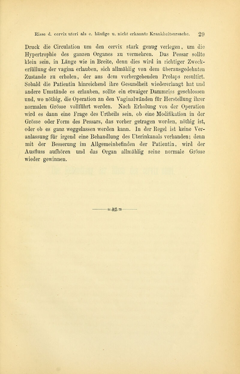 Druck die Circulatiou um den cervix stark genug verlegen, um die Hypertrophie des ganzen Organes zu vermehren. Das Pessar sollte klein sein, in Länge wie in Breite, denn dies wird in richtiger Zweck- erfüllung der vagina erlauben, sich allmählig von dem überausgedehnten Zustande zu erholen, der aus dem vorhergehenden Prolaps resultirt. Sobald die Patientin hinreichend ihre Gesundheit wiedererlangt hat und andere Umstände es erlauben, sollte ein etwaiger Dammriss geschlossen und, wo nöthig, die Operation an den Yaginalwänden für Herstellung ihrer normalen Grösse vollführt werden. Nach Erholung von der Operation wird es dann eine Frage des Urtheils sein, ob eine Modifikation in der Grösse oder Form des Pessars, das vorher getragen worden, nöthig ist, oder ob es ganz weggelassen werden kann. In der Regel ist keine Ver- anlassung für irgend eine Behandlung des Uterinkanals vorhanden; denn mit der Besserung im Allgemeinbefinden der Patientin, wird der Ausfluss aufhören und das Organ allmählig seine normale Grösse wieder gewinnen.