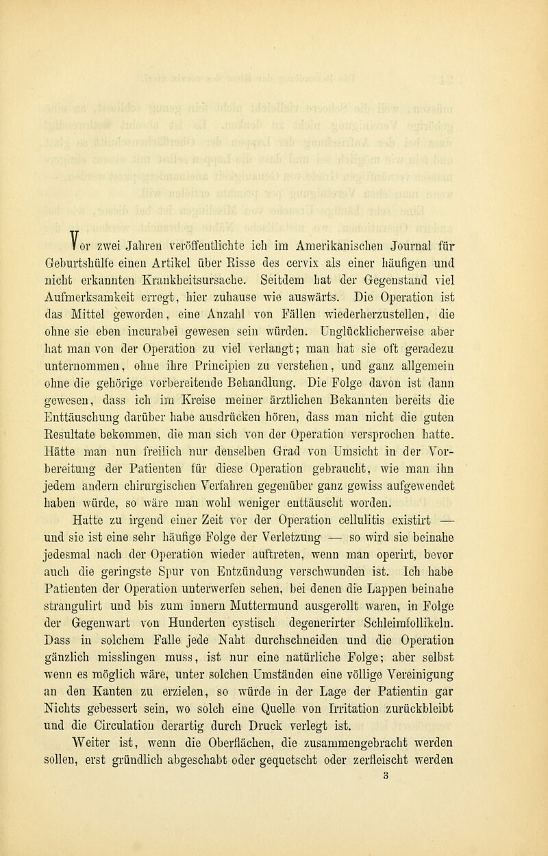 I or zwei Jahren veröffentlichte ich im Amerikanischen Journal für Geburtshülfe einen Artikel über Eisse des cervix als einer häufigen und nicht erkannten Krankheitsursache. Seitdem hat der Gegenstand viel Aufmerksamkeit erregt, hier zuhause wie auswärts. Die Operation ist das Mittel geworden, eine Anzahl von Fällen wiederherzustellen, die ohne sie eben incurabei gewesen sein würden. Unglücklicherweise aber hat man von der Operation zu viel verlangt; man hat sie oft geradezu unternommen, ohne ihre Principien zu verstehen, und ganz allgemein ohne die gehörige vorbereitende Behandlung. Die Folge davon ist dann gewesen, dass ich im Kreise meiner ärztlichen Bekannten bereits die Enttäuschung darüber habe ausdrücken hören, dass man nicht die guten Eesultate bekommen, die man sich von der Operation versprochen hatte. Hätte man nun freilich nur denselben Grad von Umsicht in der Vor- bereitung der Patienten für diese Operation gebraucht, wie man ihn jedem andern chirurgischen Verfahren gegenüber ganz gewiss aufgewendet haben würde, so wäre man wohl weniger enttäuscht worden. Hatte zu irgend einer Zeit vor der Operation cellulitis existirt — und sie ist eine sehr häufige Folge der Verletzung — so wird sie beinahe jedesmal nach der Operation wieder auftreten, wenn man operirt, bevor auch die geringste Spur von Entzündung verschwunden ist. Ich habe Patienten der Operation unterwerfen sehen, bei denen die Lappen beinahe strangulirt und bis zum innern Muttermund ausgerollt waren, in Folge der Gegenwart von Hunderten cystisch degenerirter Schleimfollikeln. Dass in solchem Falle jede Naht durchschneiden und die Operation gänzlich misslingen muss, ist nur eine natürliche Folge; aber selbst wenn es möglich wäre, unter solchen Umständen eine völlige Vereinigung an den Kanten zu erzielen, so würde in der Lage der Patientin gar Nichts gebessert sein, wo solch eine Quelle von Irritation zurückbleibt und die Circulation derartig durch Druck verlegt ist. Weiter ist, wenn die Oberflächen, die zusammengebracht werden sollen, erst gründlich abgeschabt oder gequetscht oder zerfleischt werden