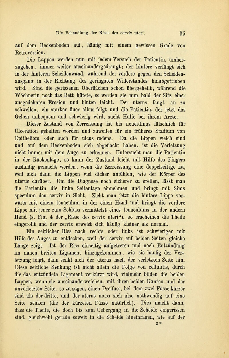 auf dem Beckenboden auf, häufig mit einem gewissen Grade von Retroversion. Die Lappen werden nun mit jedem Versuch der Patientin, umher- zugehen, immer weiter auseinandergedrängt; der hintere verfängt sich in der hinteren Scheidenwand, während der vordere gegen den Scheiden- ausgang in der Eichtung des geringsten Widerstandes hinabgetrieben wird. Sind die gerissenen Oberflächen schon übergeheilt, während die Wöchnerin noch das Bett hütete, so werden sie nun bald der Sitz einer ausgedehnten Erosion und bluten leicht. Der uterus fängt an zu schwellen, ein starker fluor albus folgt und die Patientin, der jetzt das Gehen unbequem und schwierig wird, sucht Hülfe bei ihrem Arzte. Dieser Zustand von Zerreissung ist bis neuerdings fälschlich für Ulceration gehalten worden und zuweilen für ein früheres Stadium von Epitheliom oder auch für ulcus rodens. Da die Lippen weich sind und auf dem Beckenboden sich abgeflacht haben, ist die Verletzung nicht immer mit dem Auge zu erkennen. Untersucht man die Patientin in der Rückenlage, so kann der Zustand leicht mit Hilfe des Fingers ausfindig gemacht werden, wenn die Zerreissung eine doppelseitige ist, weil sich dann die Lippen viel dicker anfühlen, wie der Körper des uterus darüber. Um die Diagnose noch sicherer zu stellen, lässt man die Patientin die linke Seitenlage einnehmen und bringt mit Sims speculum den cervix in Sicht. Zieht man jetzt die hintere Lippe vor- wärts mit einem tenaculum in der einen Hand und bringt die vordere Lippe mit jener zum Schluss vermittelst eines tenaculums in der andern Hand (s. Fig. 4 der „Risse des cervix uteri), so erscheinen die Theile eingerollt und der cervix erweist sich häufig kleiner als normal. Ein seitlicher Riss nach rechts oder links ist schwieriger mit Hilfe des Auges zu entdecken, weil der cervix auf beiden Seiten gleiche Länge zeigt. Ist der Riss einseitig aufgetreten und noch Entzündung im nahen breiten Ligament hinzugekommen, wie sie häufig der Ver- letzung folgt, dann senkt sich der uterus nach der verletzten Seite hin. Diese seitliche Senkung ist nicht allein die Folge von cellulitis, durch die das entzündete Ligament verkürzt wird, vielmehr bilden die beiden Lappen, wenn sie auseinanderweichen, mit ihren beiden Kanten und der unverletzten Seite, so zu sagen, einen Dreifuss, bei dem zwei Füsse kürzer sind als der dritte, und der uterus rnuss sich also nothwendig auf eine Seite senken (die der kürzeren Füsse natürlich). Dies macht dann, dass die Theile, die doch bis zum Uebergang in die Scheide eingerissen sind, gleichwohl gerade soweit in die Scheide hineinragen, wie auf der 3*