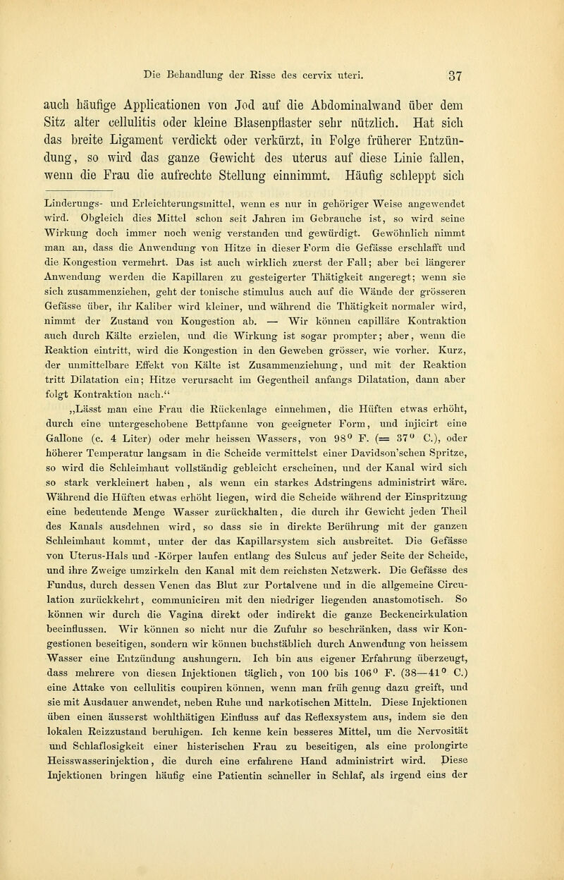 auch häufige Applicationen von Jod auf die Abdominalwand über dem Sitz alter eellulitis oder kleine Blasenpflaster sehr nützlich. Hat sich das breite Ligament verdickt oder verkürzt, in Folge früherer Entzün- dung, so wird das ganze Gewicht des uterus auf diese Linie fallen, wenn die Frau die aufrechte Stellung einnimmt. Häufig schleppt sich Linderungs- und Erleichterungsmittel, wenn es nur in gehöriger Weise angewendet wird. Obgleich dies Mittel schon seit Jahren im Gebrauche ist, so wird seine Wirkung doch immer noch wenig verstanden und gewürdigt. Gewöhnlich nimmt man an, dass die Anwendung von Hitze in dieser Form die Gefässe erschlafft und die Kongestion vermehrt. Das ist auch wirklich zuerst der Fall; aber bei längerer Anwendung werden die Kapillaren zu gesteigerter Thätigkeit angeregt; wenn sie sich zusammenziehen, geht der tonische Stimulus auch auf die Wände der grösseren Gefässe über, ihr Kaliber wird kleiner, und während die Thätigkeit normaler wird, nimmt der Zustand von Kongestion ab. — Wir können capilläre Kontraktion auch durch Kälte erzielen, und die Wirkung ist sogar prompter; aber, wenn die Reaktion eintritt, wird die Kongestion in den Geweben grösser, wie vorher. Kurz, der unmittelbare Effekt von Kälte ist Zusammenziehung, und mit der Reaktion tritt Dilatation ein; Hitze verursacht im Gegentheil anfangs Dilatation, dann aber folgt Kontraktion nach. „Lässt man eine Frau die Rückenlage einnehmen, die Hüften etwas erhöht, durch eine untergeschobene Bettpfanne von geeigneter Form, und injicirt eine Gallone (c. 4 Liter) oder mehr heissen Wassers, von 98° F. (= 37 u C.), oder höherer Temperatur langsam in die Scheide vermittelst einer Davidson'schen Spritze, so wird die Schleimhaut vollständig gebleicht erscheinen, und der Kanal wird sich so stark verkleinert haben , als wenn ein starkes Adstringens administrirt wäre. Während die Hüften etwas erhöht liegen, wird die Scheide während der Einspritzung eine bedeutende Menge Wasser zurückhalten, die durch ihr Gewicht jeden Theil des Kanals ausdehnen wird, so dass sie in direkte Berührung mit der ganzen Schleimhaut kommt, unter der das Kapillarsystem sich ausbreitet. Die Gefässe von Uterus-Hals und -Körper laufen entlang des Sulcus auf jeder Seite der Scheide, und ihre Zweige umzirkeln den Kanal mit dem reichsten Netzwerk. Die Gefässe des Fundus, durch dessen Venen das Blut zur Portalvene und in die allgemeine Circu- lation zurückkehrt, communiciren mit den niedriger liegenden anastomotiseh. So können wir durch die Vagina direkt oder indirekt die ganze Beckencirkulation beeinflussen. Wir können so nicht nur die Zufuhr so beschränken, dass wir Kon- gestionen beseitigen, sondern wir können buchstäblich durch Anwendung von heissem Wasser eine Entzündung aushungern. Ich bin aus eigener Erfahrung überzeugt, dass mehrere von diesen Injektionen täglich, von 100 bis 106° F. (38—41° C.) eine Attake von eellulitis coupiren können, wenn man früh genug dazu greift, und sie mit Ausdauer anwendet, neben Ruhe und narkotischen Mitteln. Diese Injektionen üben einen äusserst wohlthätigen Einfluss auf das Reflexsystem aus, indem sie den lokalen Reizzustand beruhigen. Ich kenne kein besseres Mittel, um die Nervosität und Schlaflosigkeit einer histerischen Frau zu beseitigen, als eine prolongirte Heisswasserinjektion, die durch eine erfahrene Hand administrirt wird. Diese Injektionen bringen häufig eine Patientin schneller in Schlaf, als irgend eins der