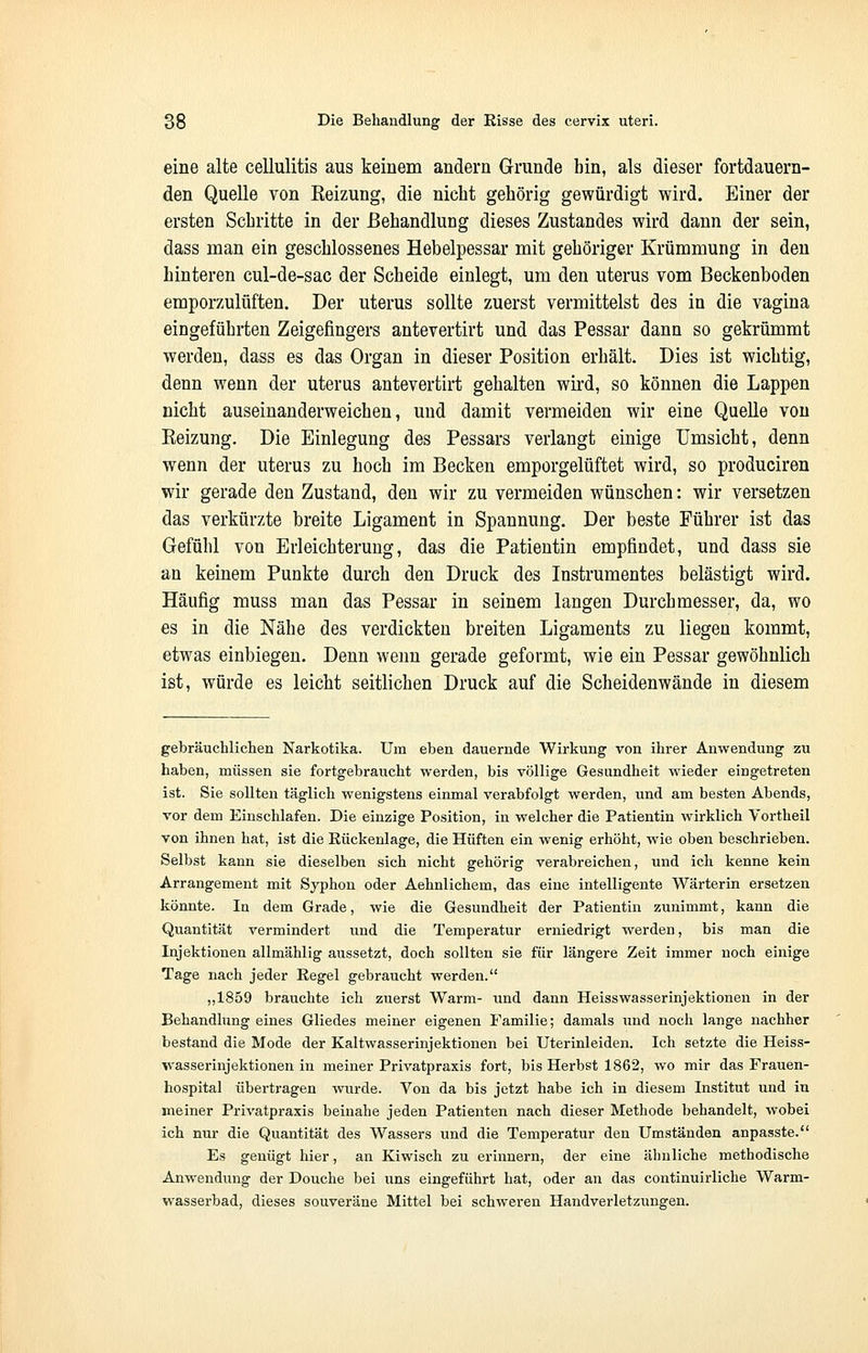 eine alte cellulitis aus keinem andern Grunde bin, als dieser fortdauern- den Quelle von Keizung, die nicht gehörig gewürdigt wird. Einer der ersten Schritte in der Behandlung dieses Zustandes wird dann der sein, dass man ein geschlossenes Hebelpessar mit gehöriger Krümmung in den hinteren cul-de-sac der Scheide einlegt, um den uterus vom Beckenboden emporzulüften. Der uterus sollte zuerst vermittelst des in die vagina eingeführten Zeigefingers antevertirt und das Pessar dann so gekrümmt werden, dass es das Organ in dieser Position erhält. Dies ist wichtig, denn wenn der uterus antevertirt gehalten wird, so können die Lappen nicht auseinanderweichen, und damit vermeiden wir eine Quelle von Eeizung. Die Einlegung des Pessars verlangt einige Umsicht, denn wenn der uterus zu hoch im Becken emporgelüftet wird, so produciren wir gerade den Zustand, den wir zu vermeiden wünschen: wir versetzen das verkürzte breite Ligament in Spannung. Der beste Führer ist das Gefühl von Erleichterung, das die Patientin empfindet, und dass sie an keinem Punkte durch den Druck des Instrumentes belästigt wird. Häufig muss man das Pessar in seinem langen Durchmesser, da, wo es in die Nähe des verdickten breiten Ligaments zu liegen kommt, etwas einbiegen. Denn wenn gerade geformt, wie ein Pessar gewöhnlich ist, würde es leicht seitlichen Druck auf die Scheidenwände in diesem gebräuchlichen Narkotika. Um eben dauernde Wirkung von ihrer Anwendung zu haben, müssen sie fortgebraucht werden, bis völlige Gesundheit wieder eingetreten ist. Sie sollten täglich wenigstens einmal verabfolgt werden, und am besten Abends, vor dem Einschlafen. Die einzige Position, in welcher die Patientin wirklich Vortheil von ihnen hat, ist die Rückenlage, die Hüften ein wenig erhöht, wie oben beschrieben. Selbst kann sie dieselben sich nicht gehörig verabreichen, und ich kenne kein Arrangement mit Syphon oder Aehnlichem, das eine intelligente Wärterin ersetzen könnte. In dem Grade, wie die Gesundheit der Patientin zunimmt, kann die Quantität vermindert und die Temperatur erniedrigt werden, bis man die Injektionen allmählig aussetzt, doch sollten sie für längere Zeit immer noch einige Tage nach jeder Regel gebraucht werden. „1859 brauchte ich zuerst Warm- und dann Heisswasserinjektionen in der Behandlung eines Gliedes meiner eigenen Familie; damals und noch lange nachher bestand die Mode der Kaltwasserinjektionen bei Uterinleiden. Ich setzte die Heiss- wasserinjektionen in meiner Privatpraxis fort, bis Herbst 1862, wo mir das Frauen- hospital übertragen wurde. Von da bis jetzt habe ich in diesem Institut und in meiner Privatpraxis beinahe jeden Patienten nach dieser Methode behandelt, wobei ich nur die Quantität des Wassers und die Temperatur den Umständen anpasste. Es genügt hier, an Kiwisch zu erinnern, der eine ähnliche methodische Anwendung der Douche bei uns eingeführt hat, oder an das continuirliche Warm- wasserbad, dieses souveräne Mittel bei schweren Handverletzungen.